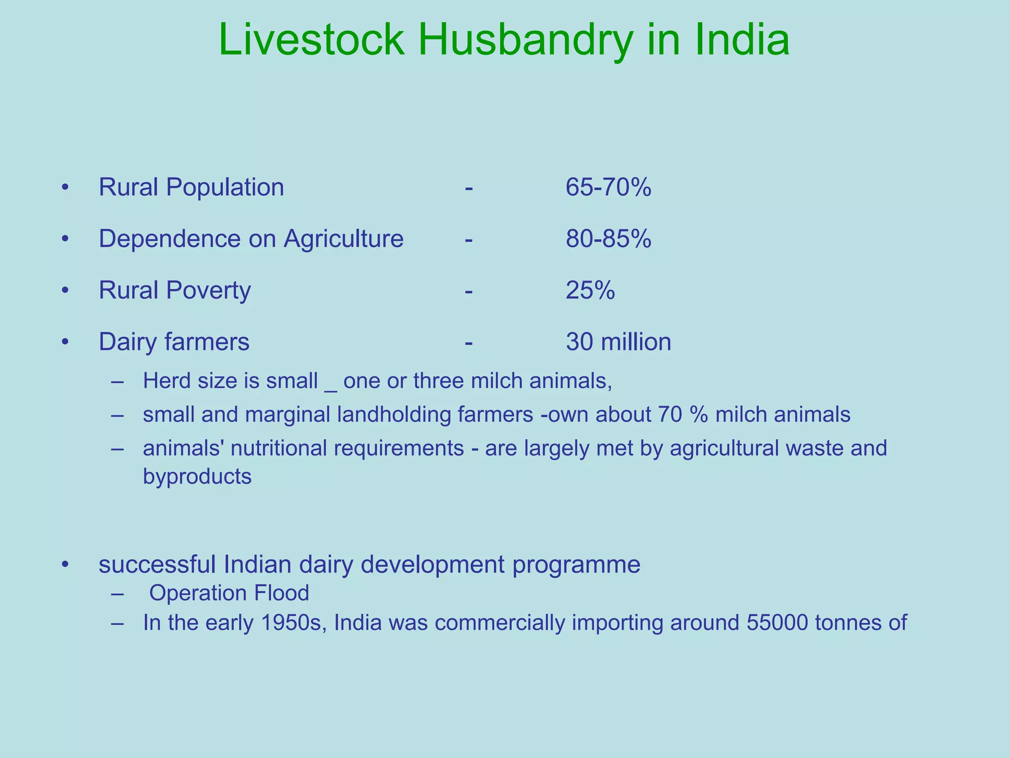 Livestock Husbandry in India
• Rural Population - 65-70%
• Dependence on Agriculture - 80-85%
• Rural Poverty - 25%
• Dairy farmers - 30 million
– Herd size is small _ one or three milch animals,
– small and marginal landholding farmers -own about 70 % milch animals
– animals' nutritional requirements - are largely met by agricultural waste and
byproducts
• successful Indian dairy development programme
– Operation Flood
– In the early 1950s, India was commercially importing around 55000 tonnes of
 