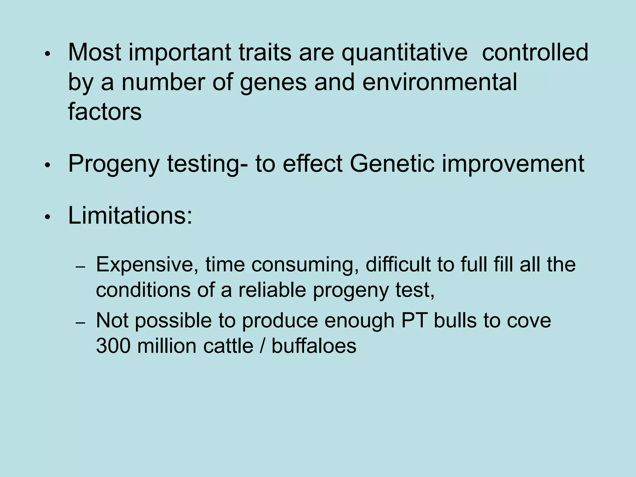 • Most important traits are quantitative controlled
by a number of genes and environmental
factors
• Progeny testing- to effect Genetic improvement
• Limitations:
– Expensive, time consuming, difficult to full fill all the
conditions of a reliable progeny test,
– Not possible to produce enough PT bulls to cove
300 million cattle / buffaloes
 