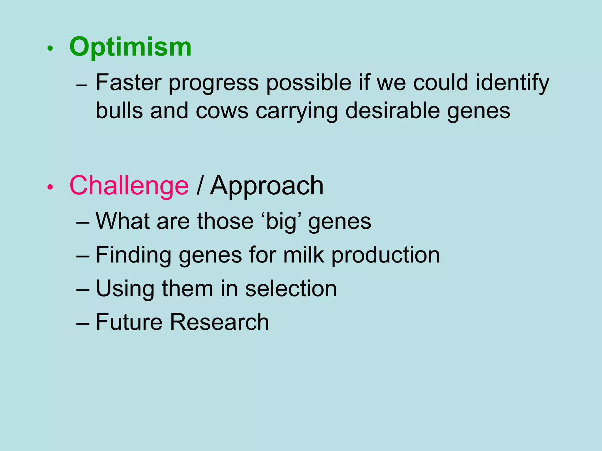 • Optimism
– Faster progress possible if we could identify
bulls and cows carrying desirable genes
• Challenge / Approach
– What are those ‘big’ genes
– Finding genes for milk production
– Using them in selection
– Future Research
 