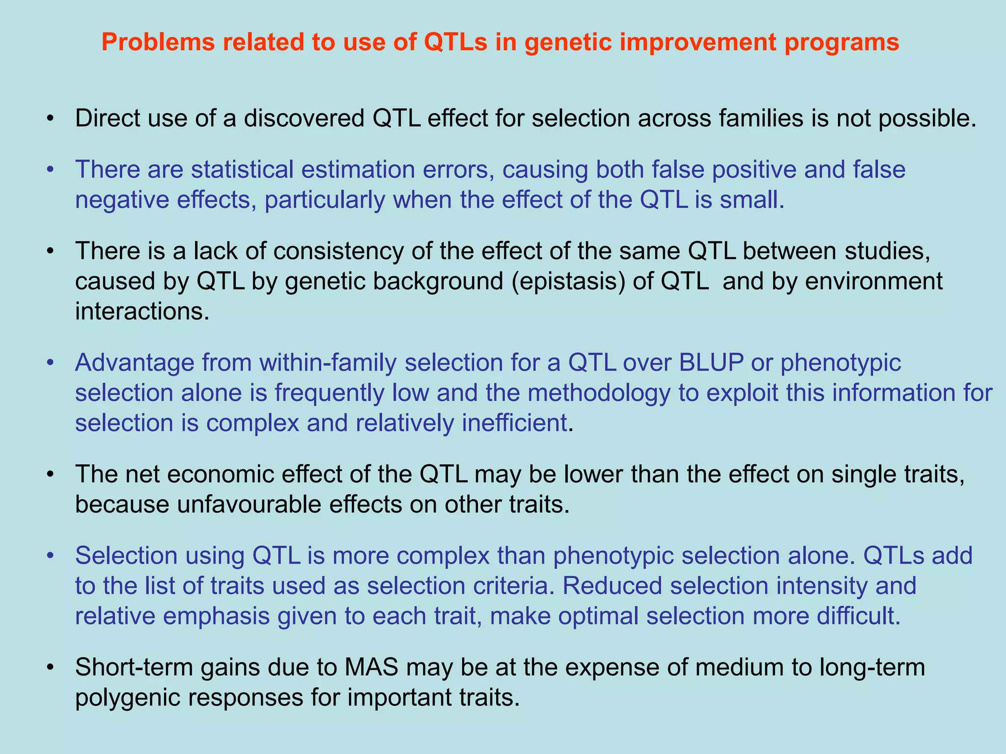 • Direct use of a discovered QTL effect for selection across families is not possible.
• There are statistical estimation errors, causing both false positive and false
negative effects, particularly when the effect of the QTL is small.
• There is a lack of consistency of the effect of the same QTL between studies,
caused by QTL by genetic background (epistasis) of QTL and by environment
interactions.
• Advantage from within-family selection for a QTL over BLUP or phenotypic
selection alone is frequently low and the methodology to exploit this information for
selection is complex and relatively inefficient.
• The net economic effect of the QTL may be lower than the effect on single traits,
because unfavourable effects on other traits.
• Selection using QTL is more complex than phenotypic selection alone. QTLs add
to the list of traits used as selection criteria. Reduced selection intensity and
relative emphasis given to each trait, make optimal selection more difficult.
• Short-term gains due to MAS may be at the expense of medium to long-term
polygenic responses for important traits.
Problems related to use of QTLs in genetic improvement programs
 