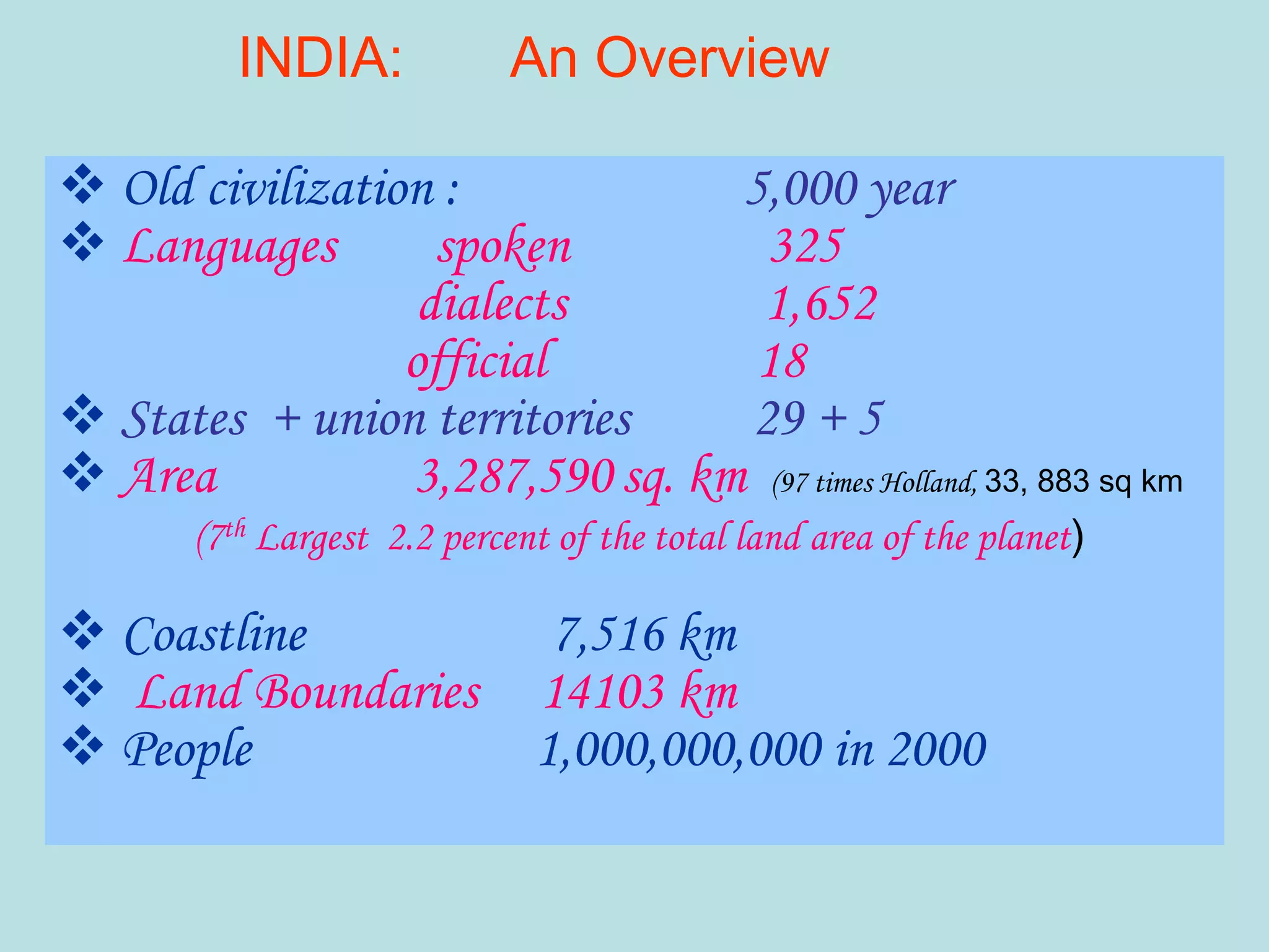  Old civilization : 5,000 year
 Languages spoken 325
dialects 1,652
official 18
 States + union territories 29 + 5
 Area 3,287,590 sq. km (97 times Holland, 33, 883 sq km
(7th Largest 2.2 percent of the total land area of the planet)
 Coastline 7,516 km
 Land Boundaries 14103 km
 People 1,000,000,000 in 2000
INDIA: An Overview
 