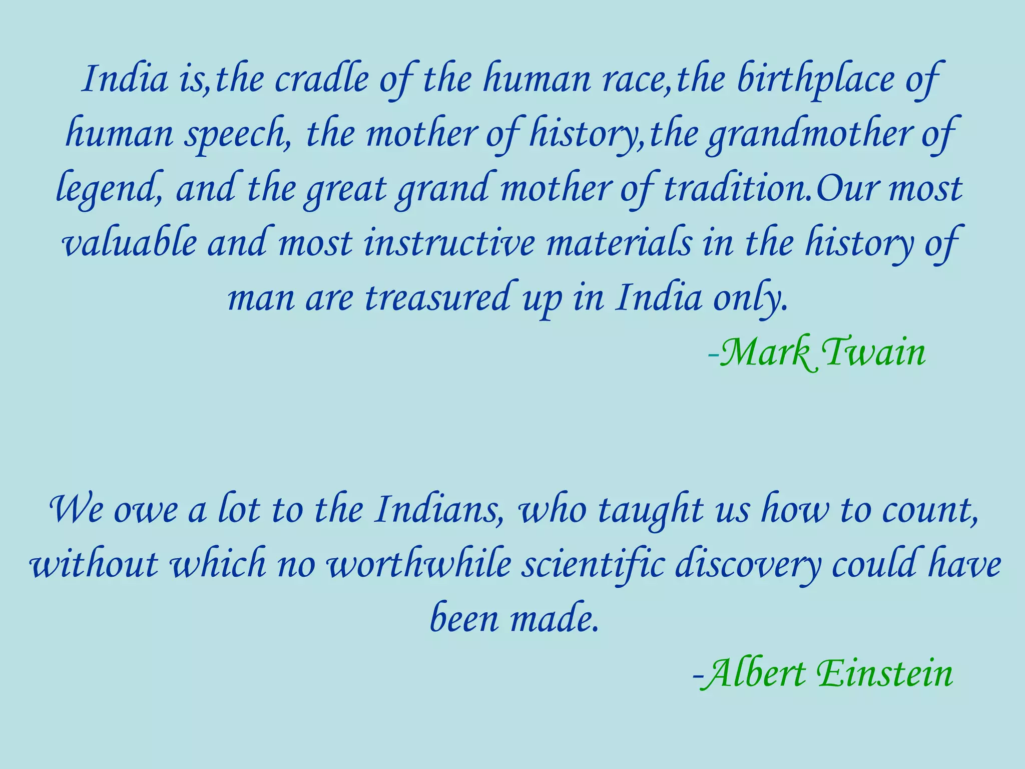 We owe a lot to the Indians, who taught us how to count,
without which no worthwhile scientific discovery could have
been made.
-Albert Einstein
India is,the cradle of the human race,the birthplace of
human speech, the mother of history,the grandmother of
legend, and the great grand mother of tradition.Our most
valuable and most instructive materials in the history of
man are treasured up in India only.
-Mark Twain
 