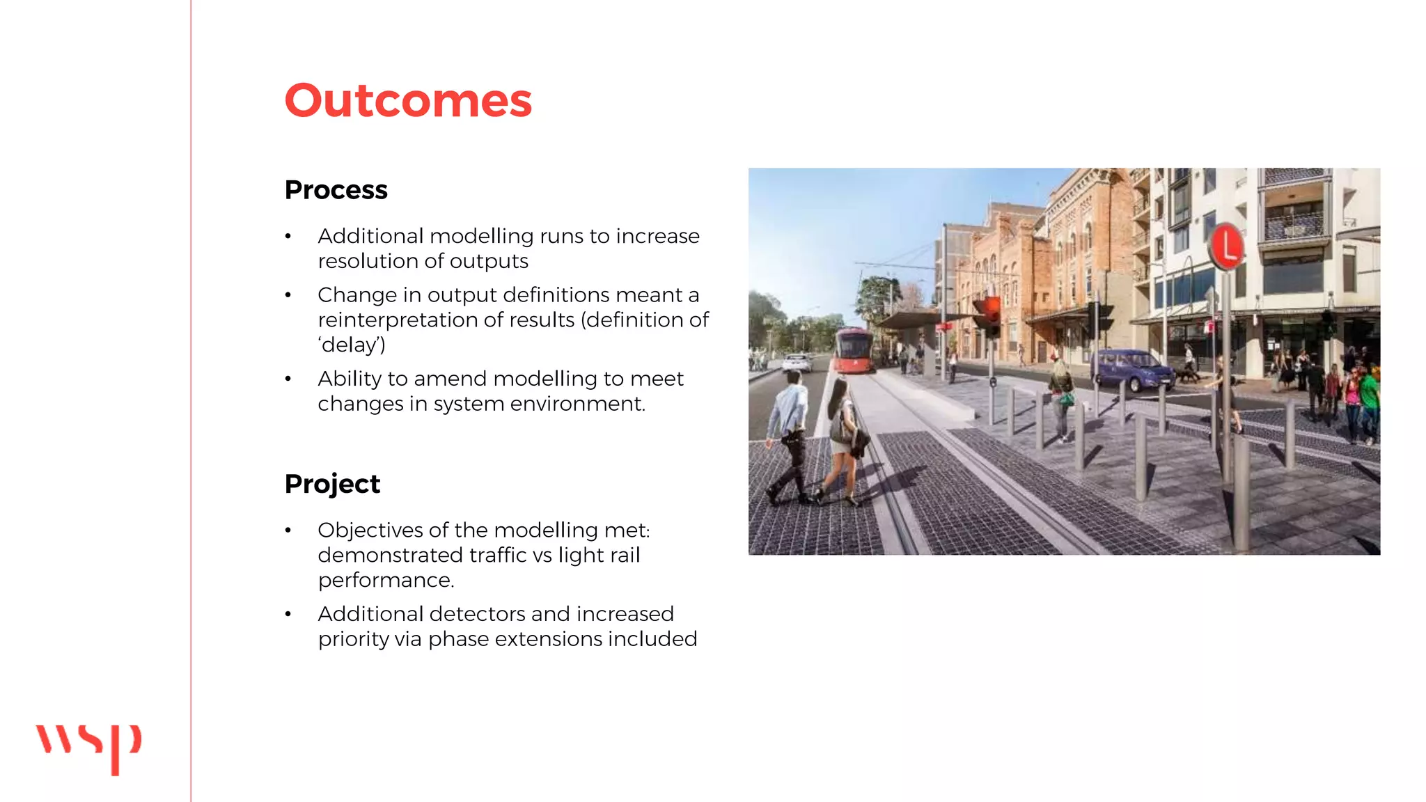 Outcomes
Process
• Additional modelling runs to increase
resolution of outputs
• Change in output definitions meant a
reinterpretation of results (definition of
‘delay’)
• Ability to amend modelling to meet
changes in system environment.
Project
• Objectives of the modelling met:
demonstrated traffic vs light rail
performance.
• Additional detectors and increased
priority via phase extensions included
 