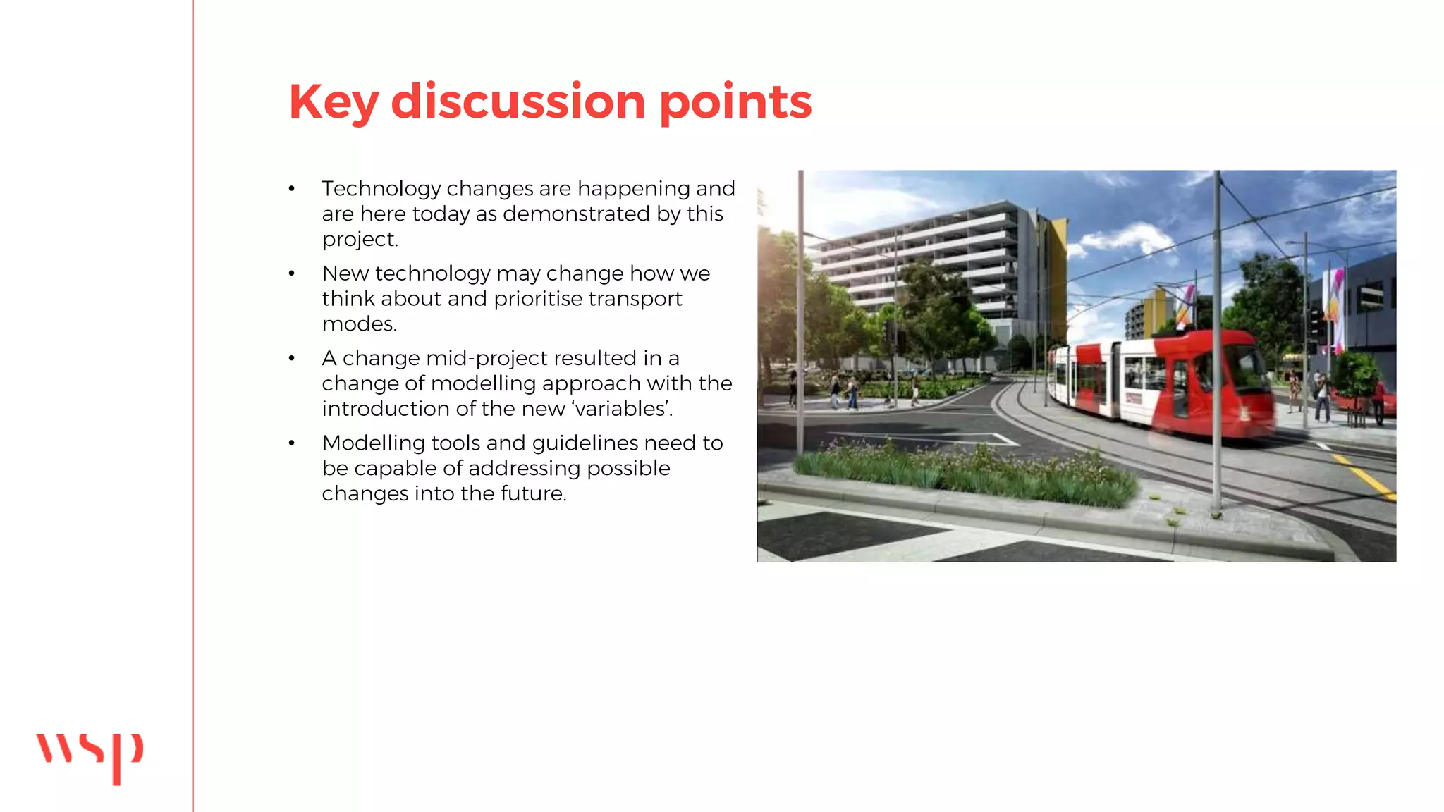Key discussion points
• Technology changes are happening and
are here today as demonstrated by this
project.
• New technology may change how we
think about and prioritise transport
modes.
• A change mid-project resulted in a
change of modelling approach with the
introduction of the new ‘variables’.
• Modelling tools and guidelines need to
be capable of addressing possible
changes into the future.
 