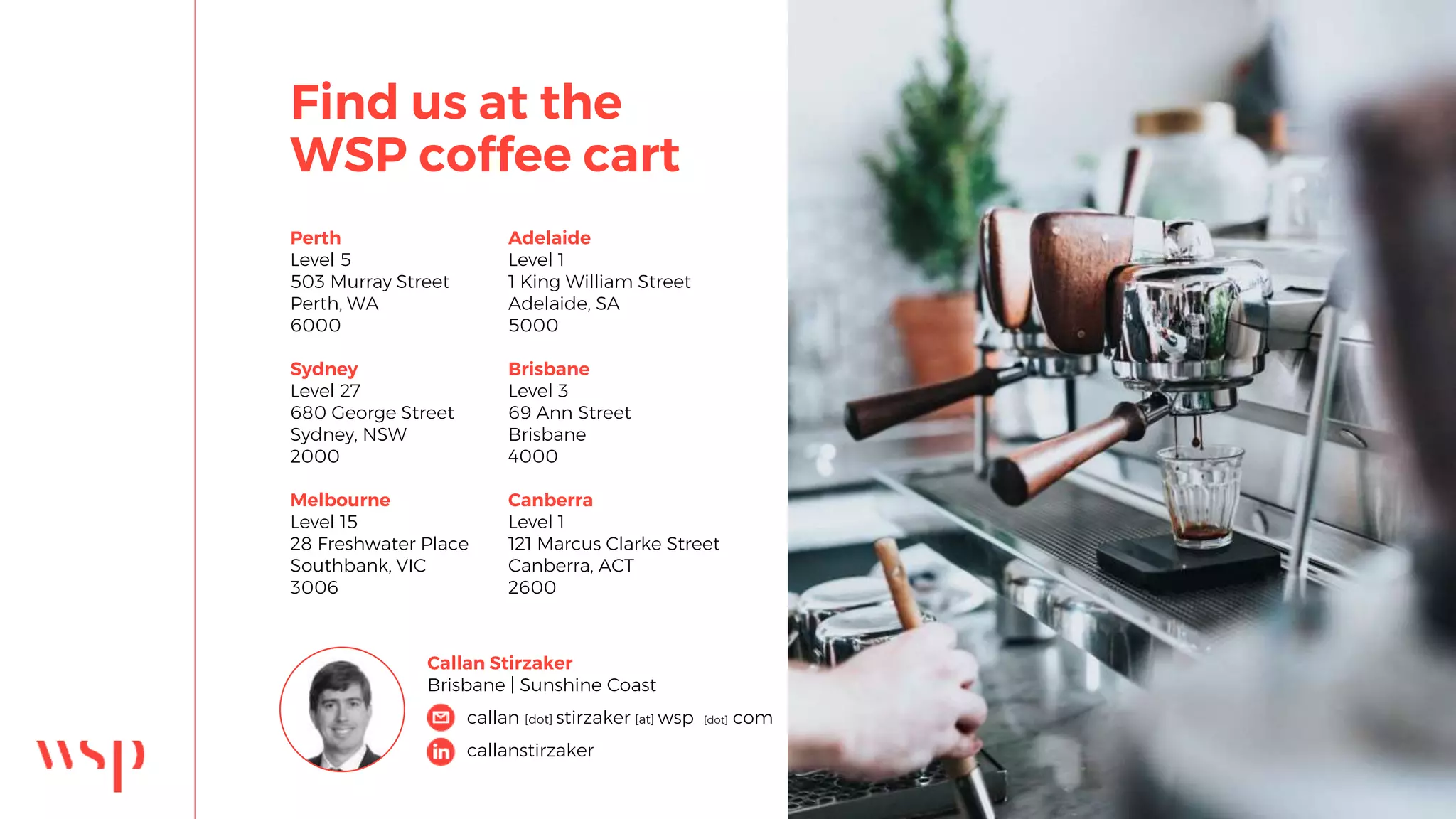 Find us at the
WSP coffee cart
Perth
Level 5
503 Murray Street
Perth, WA
6000
Sydney
Level 27
680 George Street
Sydney, NSW
2000
Melbourne
Level 15
28 Freshwater Place
Southbank, VIC
3006
Callan Stirzaker
Brisbane | Sunshine Coast
Adelaide
Level 1
1 King William Street
Adelaide, SA
5000
Brisbane
Level 3
69 Ann Street
Brisbane
4000
Canberra
Level 1
121 Marcus Clarke Street
Canberra, ACT
2600
callan [dot] stirzaker [at] wsp [dot] com
callanstirzaker
 
