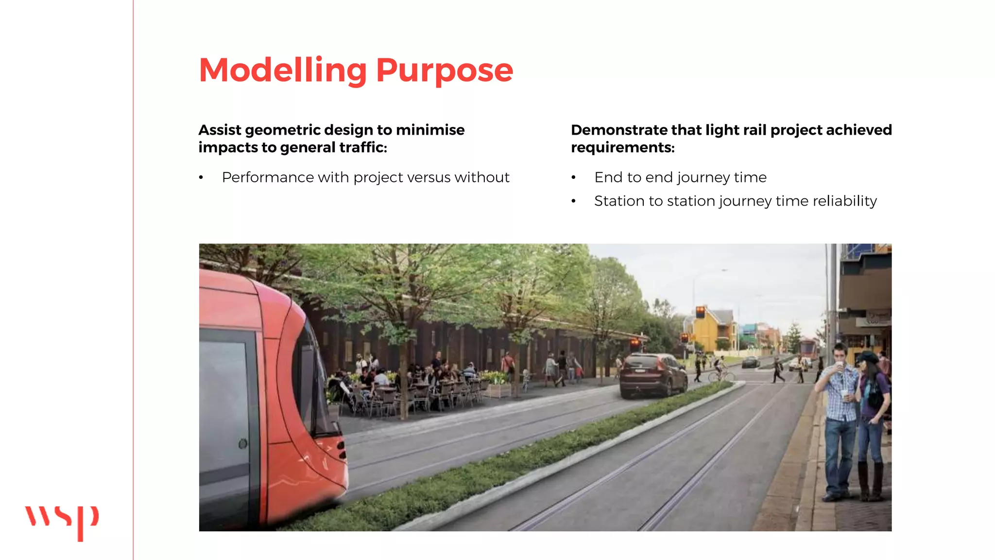 Modelling Purpose
Assist geometric design to minimise
impacts to general traffic:
• Performance with project versus without
Demonstrate that light rail project achieved
requirements:
• End to end journey time
• Station to station journey time reliability
 
