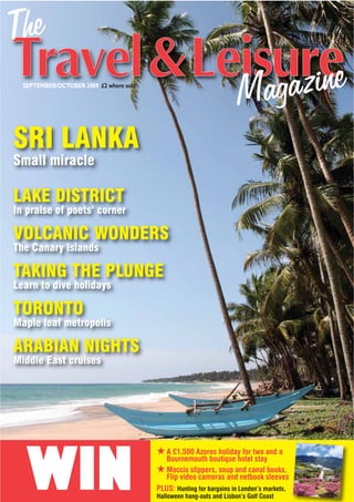SEPTEMBER/OCTOBER 2009 £2 where sold




SRI LANKA
Small miracle

LAKE DISTRICT
In praise of poets’ corner

VOLCANIC WONDERS
The Canary Islands

TAKING THE PLUNGE
Learn to dive holidays

TORONTO
Maple leaf metropolis

ARABIAN NIGHTS
Middle East cruises




   WIN
                                         # A £1,500 Azores holiday for two and a
                                            Bournemouth boutique hotel stay
                                         # Moccis slippers, soup and canal books,
                                            Flip video cameras and netbook sleeves
                                         PLUS: Hunting for bargains in London’s markets,
                                         Halloween hang-outs and Lisbon’s Golf Coast
 