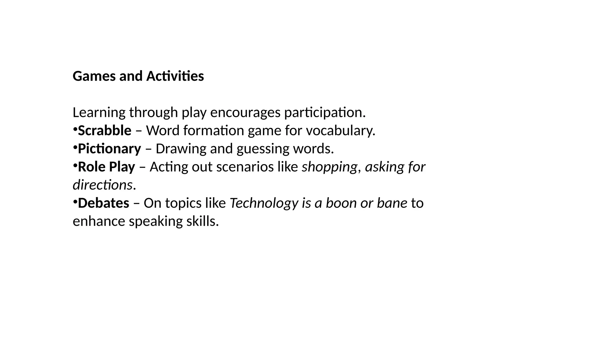 Games and Activities
Learning through play encourages participation.
•Scrabble – Word formation game for vocabulary.
•Pictionary – Drawing and guessing words.
•Role Play – Acting out scenarios like shopping, asking for
directions.
•Debates – On topics like Technology is a boon or bane to
enhance speaking skills.
 