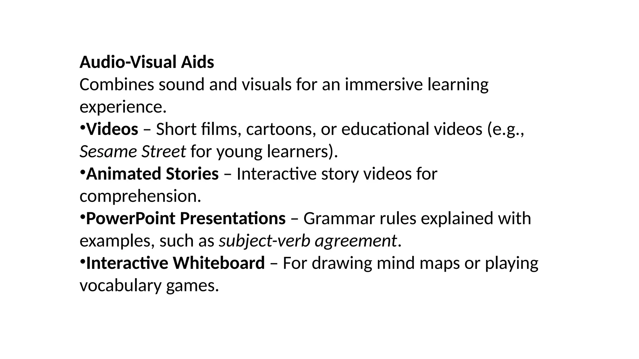 Audio-Visual Aids
Combines sound and visuals for an immersive learning
experience.
•Videos – Short films, cartoons, or educational videos (e.g.,
Sesame Street for young learners).
•Animated Stories – Interactive story videos for
comprehension.
•PowerPoint Presentations – Grammar rules explained with
examples, such as subject-verb agreement.
•Interactive Whiteboard – For drawing mind maps or playing
vocabulary games.
 