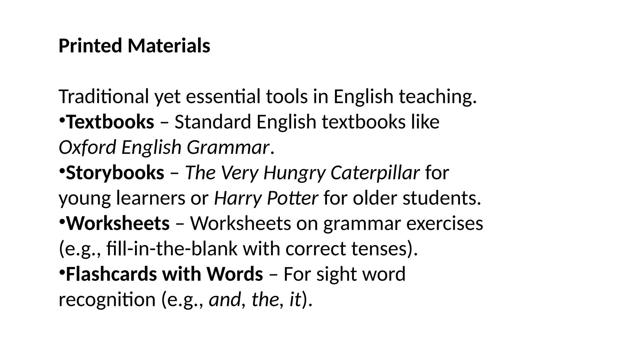 Printed Materials
Traditional yet essential tools in English teaching.
•Textbooks – Standard English textbooks like
Oxford English Grammar.
•Storybooks – The Very Hungry Caterpillar for
young learners or Harry Potter for older students.
•Worksheets – Worksheets on grammar exercises
(e.g., fill-in-the-blank with correct tenses).
•Flashcards with Words – For sight word
recognition (e.g., and, the, it).
 