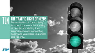 TLN THE TRAFFIC LIGHT OF NEEDS
Dissemination of “prosociality”
in order to promote the sociality
of people, stimulating their
emancipation and connecting
needy and volunteers in a smart
and fair way.
 