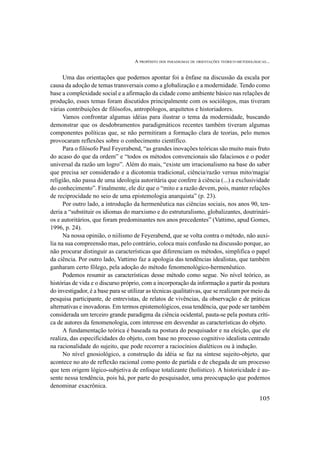 A PROPÓSITO DOS PARADIGMAS DE ORIENTAÇÕES TEÓRICO-METODOLÓGICAS...
105
Uma das orientações que podemos apontar foi a ênfase na discussão da escala por
causa da adoção de temas transversais como a globalização e a modernidade. Tendo como
base a complexidade social e a afirmação da cidade como ambiente básico nas relações de
produção, esses temas foram discutidos principalmente com os sociólogos, mas tiveram
várias contribuições de filósofos, antropólogos, arquitetos e historiadores.
Vamos confrontar algumas idéias para ilustrar o tema da modernidade, buscando
demonstrar que os desdobramentos paradigmáticos recentes também tiveram algumas
componentes políticas que, se não permitiram a formação clara de teorias, pelo menos
provocaram reflexões sobre o conhecimento científico.
Para o filósofo Paul Feyerabend, “as grandes inovações teóricas são muito mais fruto
do acaso do que da ordem” e “todos os métodos convencionais são falaciosos e o poder
universal da razão um logro”. Além do mais, “existe um irracionalismo na base do saber
que precisa ser considerado e a dicotomia tradicional, ciência/razão versus mito/magia/
religião, não passa de uma ideologia autoritária que confere à ciência (...) a exclusividade
do conhecimento”. Finalmente, ele diz que o “mito e a razão devem, pois, manter relações
de reciprocidade no seio de uma epistemologia anarquista” (p. 23).
Por outro lado, a introdução da hermenêutica nas ciências sociais, nos anos 90, ten-
deria a “substituir os idiomas do marxismo e do estruturalismo, globalizantes, doutrinári-
os e autoritários, que foram predominantes nos anos precedentes” (Vattimo, apud Gomes,
1996, p. 24).
Na nossa opinião, o niilismo de Feyerabend, que se volta contra o método, não auxi-
lia na sua compreensão mas, pelo contrário, coloca mais confusão na discussão porque, ao
não procurar distinguir as características que diferenciam os métodos, simplifica o papel
da ciência. Por outro lado, Vattimo faz a apologia das tendências idealistas, que também
ganharam certo fôlego, pela adoção do método fenomenológico-hermenêutico.
Podemos resumir as características desse método como segue. No nível teórico, as
histórias de vida e o discurso próprio, com a incorporação da informação a partir da postura
do investigador, é a base para se utilizar as técnicas qualitativas, que se realizam por meio da
pesquisa participante, de entrevistas, de relatos de vivências, da observação e de práticas
alternativas e inovadoras. Em termos epistemológicos, essa tendência, que pode ser também
considerada um terceiro grande paradigma da ciência ocidental, pauta-se pela postura críti-
ca de autores da fenomenologia, com interesse em desvendar as características do objeto.
A fundamentação teórica é baseada na postura do pesquisador e na eleição, que ele
realiza, das especificidades do objeto, com base no processo cognitivo idealista centrado
na racionalidade do sujeito, que pode recorrer a raciocínios dialéticos ou à indução.
No nível gnosiológico, a construção da idéia se faz na síntese sujeito-objeto, que
acontece no ato de reflexão racional como ponto de partida e de chegada de um processo
que tem origem lógico-subjetiva de enfoque totalizante (holístico). A historicidade é au-
sente nessa tendência, pois há, por parte do pesquisador, uma preocupação que podemos
denominar exacrônica.
 