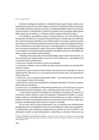ELISEU SAVÉRIO SPOSITO
106
Em termos ontológicos, concebe-se a realidade (homem, sujeito, objeto, ciência, cons-
trução lógica) a partir de uma visão dinâmica, racional e de interação de todos os elementos
da realidade (categorias racionais de conflito e complementaridade), tendo-se como doutri-
na, por exemplo, o existencialismo. A Natureza comparece como concepção e idéia, apreen-
didas no processo de conhecer, e o Homem se define enquanto Natureza pensante.
Essa tendência, que podemos chamar de fenomenológica, tem sido utilizada, com
reconhecida consistência, na Geografia Humanística para a interpretação das manifesta-
ções culturais de grupos específicos e do cotidiano urbano. No entanto, quando ela está na
base teórica de instrumentos fundamentais para orientar o ensino de Geografia no Brasil,
como os Parâmetros Curriculares Nacionais3
, cujo papel político na formação de profes-
sores dos ensinos fundamental e médio e dos futuros cidadãos, demonstra sua fragilidade
na sua relação com a complexidade da realidade, principalmente por suas dificuldades em
tratar a escala, na perspectiva epistemológica.
Voltando à nossa exposição do tema modernidade, como iniciado anteriormente, va-
mos confrontar mais algumas idéias. Echeverría (1997) afirma que a vida moderna teria
os seguintes traços característicos:
• humanismo, baseado no triunfo da técnica racionalizada;
• racionalismo moderno, como resultado da prática puramente técnica ou instrumentali-
zadora do mundo;
• progressismo, que se baseia na historicidade como processo de in-novação, ou seja, da
substituição do velho pelo novo e como processo de re-novação, isto é, de restauração do
velho como novo;
• urbanicismo, que se caracteriza pela grande cidade – e por tudo que nela e dela decorre
– como espaço exclusivo do humano;
• individualismo, através da constituição da “identidade individual” baseada na apropria-
ção privada de mercadorias;
• economicismo, ou o predomínio determinante da dimensão civil da vida social, com suas
características de mercantilização, sobre a dimensão política da mesma” (p. 149-56).
As três citações acima (de Feyerabend, dos Parâmetros Curriculares Nacionais e de
Echeverría), sobre o método, o ensino de Geografia e a formação do cidadão, e a moder-
nidade, podem ser analisadas pelo ângulo da necessidade que, em alguns momentos, a
própria consistência dos paradigmas exige dos intelectuais na busca de novas idéias, pro-
posições e fundamentações para tentar ler e explicar a realidade.
Há um outro tema, já citado anteriormente, que se consolida como desdobramento
paradigmático por sua importância transversal na produção do conhecimento geográfico:
é a globalização, outra temática que ganhou força nos últimos anos do século XX. A sua
abordagem só pode ser apreendida quando se identificam os inúmeros intelectuais que
3. Para uma interpretação mais detalhada dos parâmetros, remetemos o leitor à leitura de: CARLOS, Ana Fani Alessandri,
OLIVEIRA, Ariovaldo Umbelino de (orgs.). Reformas no mundo da educação. Parâmetros curriculares e Geografia. São
Paulo: Contexto, 1999.
 