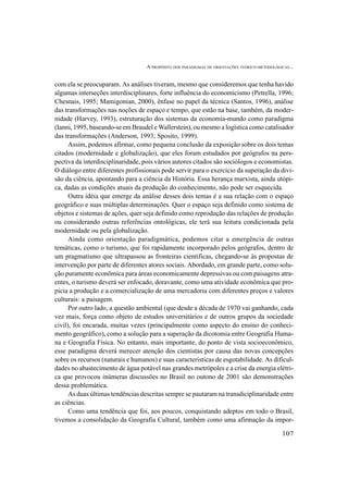 A PROPÓSITO DOS PARADIGMAS DE ORIENTAÇÕES TEÓRICO-METODOLÓGICAS...
107
com ela se preocuparam. As análises tiveram, mesmo que consideremos que tenha havido
algumas interseções interdisciplinares, forte influência do economicismo (Petrella, 1996;
Chesnais, 1995; Mamigonian, 2000), ênfase no papel da técnica (Santos, 1996), análise
das transformações nas noções de espaço e tempo, que estão na base, também, da moder-
nidade (Harvey, 1993), estruturação dos sistemas da economia-mundo como paradigma
(Ianni, 1995, baseando-se em Braudel e Wallerstein), ou mesmo a logística como catalisador
das transformações (Anderson, 1993; Sposito, 1999).
Assim, podemos afirmar, como pequena conclusão da exposição sobre os dois temas
citados (modernidade e globalização), que eles foram estudados por geógrafos na pers-
pectiva da interdisciplinaridade, pois vários autores citados são sociólogos e economistas.
O diálogo entre diferentes profissionais pode servir para o exercício da superação da divi-
são da ciência, apontando para a ciência da História. Essa herança marxista, ainda utópi-
ca, dadas as condições atuais da produção do conhecimento, não pode ser esquecida.
Outra idéia que emerge da análise desses dois temas é a sua relação com o espaço
geográfico e suas múltiplas determinações. Quer o espaço seja definido como sistema de
objetos e sistemas de ações, quer seja definido como reprodução das relações de produção
ou considerando outras referências ontológicas, ele terá sua leitura condicionada pela
modernidade ou pela globalização.
Ainda como orientação paradigmática, podemos citar a emergência de outras
temáticas, como o turismo, que foi rapidamente incorporado pelos geógrafos, dentro de
um pragmatismo que ultrapassou as fronteiras científicas, chegando-se às propostas de
intervenção por parte de diferentes atores sociais. Abordado, em grande parte, como solu-
ção puramente econômica para áreas economicamente depressivas ou com paisagens atra-
entes, o turismo deverá ser enfocado, doravante, como uma atividade econômica que pro-
picia a produção e a comercialização de uma mercadoria com diferentes preços e valores
culturais: a paisagem.
Por outro lado, a questão ambiental (que desde a década de 1970 vai ganhando, cada
vez mais, força como objeto de estudos universitários e de outros grupos da sociedade
civil), foi encarada, muitas vezes (principalmente como aspecto do ensino do conheci-
mento geográfico), como a solução para a superação da dicotomia entre Geografia Huma-
na e Geografia Física. No entanto, mais importante, do ponto de vista socioeconômico,
esse paradigma deverá merecer atenção dos cientistas por causa das novas concepções
sobre os recursos (naturais e humanos) e suas características de esgotabilidade. As dificul-
dades no abastecimento de água potável nas grandes metrópoles e a crise da energia elétri-
ca que provocou inúmeras discussões no Brasil no outono de 2001 são demonstrações
dessa problemática.
As duas últimas tendências descritas sempre se pautaram na transdiciplinaridade entre
as ciências.
Como uma tendência que foi, aos poucos, conquistando adeptos em todo o Brasil,
tivemos a consolidação da Geografia Cultural, também como uma afirmação da impor-
 