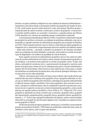GEOGRAFIA SOCIOAMBIENTAL
119
primeiro, no qual o ambiente configurava-se num sinônimo de natureza (ambientalismo =
naturalismo), prevaleceu desde a estruturação científica da geografia até meados do sécu-
lo XX, sendo porém possível ainda observá-lo como uma postura filosófica perante o
mundo por parte de muitos cientistas e intelectuais, inclusive de geógrafos. A este primei-
ro período também poderia ser associado o tecnicismo, a segunda postura que Moraes
(1994) identifica nos cientistas da atualidade perante a problemática ambiental.
A terceira postura identificada por Moraes (1994), o romantismo, é fortemente marcada
por perspectivas políticas extremistas na condução de problemas ambientais, mas não se
assemelha ao segundo momento do ambientalismo geográfico da concepção de Mendon-
ça (1993). Neste segundo momento é que se observa o salto dado por alguns geógrafos ao
romperem com a característica majoritariamente descritiva-analítica do ambiente natural
– ainda muito presente –, passando a abordá-lo na perspectiva da interação sociedade-
natureza e propondo, de forma detalhada e consciente, intervenções no sentido da recupe-
ração da degradação e da melhoria da qualidade de vida do homem.
Neste segundo momento do ambientalismo geográfico nota-se uma expressiva dife-
rença da corrente ambientalista em relação a outras correntes do pensamento geográfico a
ela coetâneas, e de maneira muito particular à corrente da geografia crítica. Se para esta
última a derrocada do socialismo real e o questionamento da perspectiva marxista como
prisma necessário para a leitura do real se enfraqueceram, para a corrente ambientalista o
impacto não foi tão profundo, afinal tornou-se mais explícito que a busca para a solução
dos problemas socioambientais do planeta deve estar acima de quaisquer ideologias, mes-
mo que possa ser por todas apropriada.
Todavia, e de maneira geral, tanto na França como no Brasil, não se pode afirmar que
tenha havido uma total semelhança entre geografia crítica e geografia ambiental, ou mes-
mo que no âmbito da geografia crítica brasileira a abordagem da questão ambiental tenha
se dado de maneira ampla e satisfatória. Para muitos geógrafos, tanto num país como no
outro, a perspectiva ambiental parece não ter configurado expressão marcante para carac-
terizar um novo segmento ou uma nova corrente do pensamento geográfico, como se pode
detectar nas seguintes palavras de Bailly e Ferras (1994, p. 47): “Depois de 1975 a nova
geografia se aprofunda em muitas correntes que se reforçam: geografia crítica, geografia
das representações, geografia política, geografia teórica, geografia cultural, geografia hu-
manista. (...)”4
. Note-se que a geografia ambiental aí não aparece, sendo o mesmo também
observado na concepção de uma boa parte daqueles mais vinculados aos aspectos huma-
nos da geografia no Brasil.
Tal descaso por parte de alguns geógrafos, atitude que se assemelha a uma tomada de
posição tecnocentrista (Foladori, 1999) diante da problemática ambiental atual, pode ser
atribuído a vários fatores, entre os quais cabe destacar:
4. “Depuis 1975 la nouvelle géographie s’approfondit em de multiples courants Qui se renforcent : géographie critique, géographie
des représentations, géographie politique, géographie théorique, géographie culturelle, géographie humaniste. (...)”. (trad.:
Mendonça, F.).
 