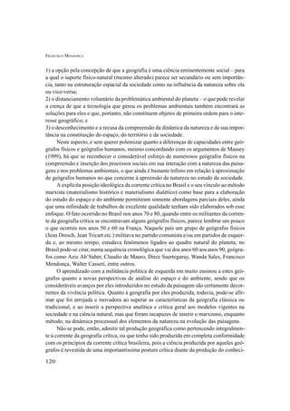 FRANCISCO MENDONÇA
120
1) a opção pela concepção de que a geografia é uma ciência eminentemente social – para
a qual o suporte físico-natural (mesmo alterado) parece ser secundário ou sem importân-
cia, tanto na estruturação espacial da sociedade como na influência da natureza sobre ela
ou vice-versa;
2) o distanciamento voluntário da problemática ambiental do planeta – o que pode revelar
a crença de que a tecnologia que gerou os problemas ambientais também encontrará as
soluções para eles e que, portanto, não constituem objetos de primeira ordem para o inte-
resse geográfico; e
3) o desconhecimento e a recusa da compreensão da dinâmica da natureza e de sua impor-
tância na constituição do espaço, do território e da sociedade.
Neste aspecto, e sem querer polemizar quanto a diferenças de capacidades entre geó-
grafos físicos e geógrafos humanos, mesmo concordando com os argumentos de Massey
(1999), há que se reconhecer o considerável esforço de numerosos geógrafos físicos na
compreensão e inserção dos processos sociais em sua interação com a natureza das paisa-
gens e nos problemas ambientais, o que ainda é bastante ínfimo em relação à aproximação
de geógrafos humanos no que concerne à apreensão da natureza no estudo da sociedade.
A explícita posição ideológica da corrente crítica no Brasil e o seu vínculo ao método
marxista (materialismo histórico e materialismo dialético) como base para a elaboração
do estudo do espaço e do ambiente permitiram somente abordagens parciais deles, ainda
que uma infinidade de trabalhos de excelente qualidade tenham sido elaborados sob esse
enfoque. O fato ocorrido no Brasil nos anos 70 e 80, quando entre os militantes da corren-
te da geografia crítica se encontravam alguns geógrafos físicos, parece lembrar um pouco
o que ocorreu nos anos 50 e 60 na França. Naquele país um grupo de geógrafos físicos
(Jean Dresch, Jean Tricart etc.) militava no partido comunista e/ou em partidos de esquer-
da e, ao mesmo tempo, estudava fenômenos ligados ao quadro natural do planeta; no
Brasil pode-se citar, numa sequência cronológica que vai dos anos 60 aos anos 90, geógra-
fos como Aziz Ab’Saber, Claudio de Mauro, Dirce Suertegaray, Wanda Sales, Francisco
Mendonça, Walter Casseti, entre outros.
O aprendizado com a militância política de esquerda em muito ensinou a estes geó-
grafos quanto a novas perspectivas de análise do espaço e do ambiente, sendo que os
consideráveis avanços por eles introduzidos no estudo da paisagem são certamente decor-
rentes da vivência política. Quanto à geografia por eles produzida, todavia, pode-se afir-
mar que foi arrojada e inovadora ao superar as características da geografia clássica ou
tradicional, e ao inserir a perspectiva analítica e crítica geral aos modelos vigentes na
sociedade e na ciência natural, mas que foram incapazes de inserir o marxismo, enquanto
método, na dinâmica processual dos elementos da natureza na evolução das paisagens.
Não se pode, então, admitir tal produção geográfica como pertencendo integralmen-
te à corrente da geografia crítica, ou que tenha sido produzida em completa conformidade
com os princípios da corrente crítica brasileira, pois a ciência produzida por aqueles geó-
grafos é revestida de uma importantíssima postura crítica diante da produção do conheci-
 