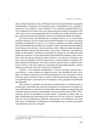 GEOGRAFIA SOCIOAMBIENTAL
129
numa condição introdutória e de contribuição à discussão da epistemologia da geografia
contemporânea, levantam-se mais argumentos para a constatação de que a geografia é
mesmo um “savoir difficile”, como o apontou P. et G. Pinchemel (epígrafe deste texto).
Ao se identificar esta corrente como um campo particular de análise do geógrafo, entre
vários outros, não se está propugnando pela sua excelência em relação aos demais, dado
que a riqueza do pensamento geográfico reside na sua própria pluralidade de enfoques.
Essa nova corrente aqui delineada não se encontra, todavia, com as características
totalmente definidas, mas um conjunto destas permite distingui-la no conjunto da ciência
geográfica contemporânea, como se viu. A natureza cambiante do mundo contemporâ-
neo, e da intensidade da velocidade que o qualifica, impõe a necessária simultaneidade de
novos olhares, novas técnicas e novas perspectivas sobre o objeto de estudo da geografia.
Impõe sobretudo a abertura das mentes para se criar o novo, o diferente, o que superará o
estágio de dificuldades e limitações de apreensão do real que tão marcadamente ainda
caracteriza o presente. Um novo pensamento, desencadeador de mudanças, não se conso-
lida se não exercitar um diálogo de saberes distintos e sem demover resistências, mas
estes acabam por lapidá-lo, pois lhe proporcionam a experimentação de ousadias e pro-
fundo repensar de formulações. Se ele não se mostrar capaz de inserir os ganhos do pro-
cesso e tornar-se velho mais rápido que as projeções de longevidade lançadas, é mesmo
melhor que tenha uma vida curta ou que nem a experimente.
Contudo, a crise ambiental contemporânea – crise de civilização, crise da razão e
crise histórica –, como se apontou ao longo deste texto, está a demandar de toda a socie-
dade, e da ciência em particular, uma reflexão profunda acerca de sua trajetória. Num tal
contexto é preciso ser aberto, criativo e ousado o suficiente para propor alterações e criar
as possibilidades para o nascimento de novas propostas, como a geografia socioambiental
aqui delineada.
Não é preciso ser partidário de radicalismos ambientalistas ou ecologistas para se
compreender a importância dos elementos da natureza na constituição da sociedade hu-
mana, sobretudo ante os extremismos de degradação desta mediante sua apropriação pela
sociedade segundo o projeto da modernidade, como bem assinalou Serres (1988, 1994) –
ainda que seja ele um partidário da ecologia radical. À geografia se impõe, então, um
papel fundamental nesta construção de um mundo novo, de uma vida nova. Tomada do
ponto de vista da problemática ambiental contemporânea sua contribuição será muito
mais eficaz e aprofundada se elaborada em conformidade com a corrente da geografia
socioambiental, neste texto esboçada.11
11. Agradecimentos ao colega Bernardo Mançano Fernandes pelo convite para a produção deste texto, e ao colega Nilson César
Fraga pela leitura crítica dele.
 