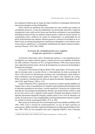 CONSIDERAÇÕES SOBRE A TEORIA DA ETCHPLANAÇÃO...
13
das mudanças climáticas que ao longo do tempo interferem na denudação diferencial de
uma mesma paisagem ou bacia hidrográfica.
Neste contexto de problemas não solucionados por esses modelos que podem ser
considerados pioneiros, a teoria da ecthplanação vem procurando especificar o papel do
intemperismo como sendo um dos fatores que interferem na dinâmica e nas propriedades
morfológicas desenvolvidas em ambiente tropical quente e úmido ou mesmo sazonal. As
considerações sobre a dinâmica do sistema de intemperismo e as propriedades de seu
perfil, particularmente nas margens cratônicas passivas, colocam a necessidade de se co-
nhecer como os sistemas biogeoquímicos interferem na denudação e como afetam os pro-
cessos erosivos superficiais e o conseqüente modelamento das regiões tropicais úmidas e
sazonais (Thomas, 1974, 1994, 1994a).
A teoria da etchplanação nas regiões
tropicais quentes e úmidas
As primeiras observações sobre o intemperismo químico e a sua importância para a
morfogênese nas regiões tropicais quentes e úmidas devem-se aos trabalhos de Branner
em 1886, no Brasil, e Falconer em 1911, na Nigéria (Thomas, 1994). Estes autores atesta-
ram o papel funcional do manto e do front de intemperismo nos processos de denudação e
formação das paisagens.
O conceito etch foi desenvolvido por Willis (1936, apud Adams, 1975) como o resul-
tado da interação entre a corrosão fluvial e a decomposição da rocha na produção do
relevo. Este conceito foi aplicado para contrastar com a peneplanação, muito embora o
autor considerasse que um peneplano poderia dar origem a uma superfície de ecthing.
Willis considerou o intemperismo da rocha um agente de planação, independente da alti-
tude (1936, apud Thomas, 1989, p. 131).
Coube à Wayland (1933) a aplicação do conceito de ecthplain quando trabalhou em
Uganda. Para o autor, as peneplanícies em Uganda seriam formadas pela alternância entre
as alterações geoquímicas das rochas e a erosão superficial. O processo de etchplain seria
marcado por uma paisagem profundamente alterada, que posteriormente sofreria a ação
de um ciclo erosivo com o saprolito1
sendo exposto, formando uma planície rochosa. O
saprolito apresentaria topografia irregular, estando sujeito a novo ciclo de alteração e de
erosão, de maneira que as suas irregularidades seriam paulatinamente expostas à superfí-
cie, criando inselbergs na paisagem (Ollier, 1975, p. 209).
Mas a teoria da etchplanação foi revolucionada a partir dos trabalhos de Büdel (1957,
1963, 1982). Com o conceito de einebnungsflachen, ou seja, de dupla superfície de
aplainamento, Büdel consolidou o papel do intemperismo na análise geomorfológica (Tho-
mas, 1989, 1994). Na sua concepção existe uma “integração dialética” entre a alteração
1. Saprolito, genericamente, pode ser definido como o produto do intemperismo. Ver Thomas (1994).
 