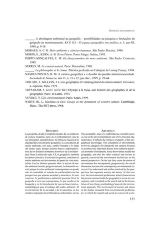 GEOGRAFIA SOCIOAMBIENTAL
131
______. A abordagem ambiental na geografia – possibilidades na pesquisa e limitações do
geógrafo ao monitoramento. RA’E GA – O espaço geográfico em análise, n. 3, ano III,
1999, p. 9-18
MORAES, A. C. R. Meio ambiente e ciências humanas. São Paulo: Hucitec, 1994.
MORIN, E., KERN, A. B. Terra Pátria. Porto Alegre: Sulina, 1995.
PORTO GONÇALVES, C. W. Os (des)caminhos do meio ambiente. São Paulo: Contexto,
1989.
SERRES, M. Le contrat naturel. Paris: Harmattan, 1988.
______. La philosophie et le climat. Palestra proferida no Colóquio de Lassay/França, 1994.
SOARES PONTES, B. M. A ciência geográfica e o desafio da questão natureza/sociedade.
Sociedade & Natureza, ano 11, n. 21 e 22, jan./dez., 1999, p. 29-44.
TRICART, J., KILLIAN, J. L’eco-geographie et l’aménagement du milieu naturel. Herodote,
n. especial, Paris, 1979.
TRYSTRAM, F. Terre! Terre! De l’Olympe à la Nasa, une histoire des géographes et de la
géographie. Paris: JCLattès, 1994.
VEYRET, Y. Géo-environnement. Paris: Sedes, 1999.
WHITE JR., L. Machina ex Deo: Essays in the dynamism of western culture. Cambridge,
Mass.: The MIT press, 1968.
RESUMEN
La geografia, desde el estabelecimiento de su condición
de ciencia moderna, tiene en el ambientalismo una de
sus principales características. El refleja la riqueza de la
dualidad del conocimiento geográfico. La concepción de
medio ambiente, con tudo, cambió bastante a lo largo
del último siglo, porque insertió marcos importantíssi-
mos de los distintos momentos históricos de la moderni-
dad. Hasta la mitad del siglo XX, la geografia y también
las demas ciencias y la sociedad en general, concebían el
medio ambiente exclusivamente del punto de vista natu-
ralista. Em los últimos quarenta años, la noción de me-
dio ambiente inserió, progresivamente, la dimensión so-
cial, porque la crisis ambiental contemporánea no puede
más ser entendida, ni resuelta en conformidad com las
perspectivas que separan sociedad y naturaleza. En este
contexto, la problemática ambiental presente llevó la
geografia a rever sus concepciones, lo que resultó en la
busqueda y en la formulación de nuevas bases teórico-
metodológicas para el enfoque del medio ambiente. El
envolvimiento de la sociedad y de la naturaleza en los
estudios originados de problemáticas ambientales, em las
ABSTRACT
The geography, since it’s established as a modern scien-
ce, has in the environmentalism one of it’s principal cha-
racteristics. It reflects the richness of duality of the geo-
graphical knowledge. The conception of environment,
however, changed a lot during the last century, because
its inserted very important frames from different histori-
cal moments of modernity. Since the twenties middle the
geography, and also the other sciences and society in
general, conceived the environment exclusively on the
natural perspective. On the last forty years the notion of
environment has incorporated, progressively, the social
dimension, because the contemporary environmental cri-
sis can’t be understood and neither resolved by the pers-
pectives that separates society and nature. In this con-
text, the environmental problematic which characterizes
the present moment leads the geography to revise its con-
ceptions, and it resulted on the search and on the formu-
lation of new theory-methodology bases do the environ-
ment approach. The involvement of society and nature
in the studies emanated from environmental problema-
tic, in which the natural and social are conceived as ele-
 