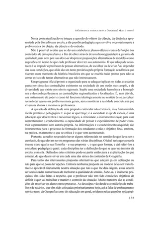 A GEOGRAFIA E A ESCOLA: MUDA A GEOGRAFIA? MUDA O ENSINO?
135
Nesta contextualização se integra a questão do objeto da ciência, da dinâmica apre-
sentada pela disciplina na escola, e da questão pedagógica que envolve necessariamente a
problemática do objeto, da ciência e do método.
Não é possível aceitar que se devam estabelecer planos oficiais com a definição dos
conteúdos de cima para baixo a fim de obter através de uma homogeneidade a garantia da
qualidade, mas nem por isso deve-se desprezar proposições alternativas de modelos como
sugestões em nome de que cada professor deve ter sua autonomia. O que não pode acon-
tecer é se impedir o professor de pensar alternativas, de escolher ou de criar. Vai depender
das suas condições, que aliás são um tanto precárias pela própria formação acadêmica que
tiveram num momento da história brasileira em que se recebia tudo pronto para não se
correr o risco de tentar alternativas que não interessassem.
Um programa oficial pronto e organizado para se adequar/aplicar em todas as escolas
passa por cima das contradições existentes na sociedade de um modo mais amplo, e da
diversidade que existe nos níveis regionais. Supõe uma sociedade harmônica e homogê-
nea e desconhece/despreza as contradições regionalizadas e localizadas. É, sem dúvida,
um instrumento de poder e como tal funciona ideologicamente no sentido de se perceber/
reconhecer apenas os problemas mais gerais, sem considerar a realidade concreta em que
vivem os alunos e mesmo os professores.
A questão da definição de uma proposta curricular não é técnica, mas fundamental-
mente política e pedagógica. E o que se quer hoje, e a sociedade exige da escola, é uma
educação que desenvolva o raciocínio lógico, a criticidade, a instrumentalização para usar
coerentemente o conhecimento, a capacidade de pensar e especialmente de poder cons-
truir o pensamento com autoria própria. As informações e o conhecimento adquirido são
instrumentos para o processo de formação dos estudantes e não o objetivo final, embora,
na prática, exatamente o que se critica é o que vem acontecendo.
Portanto, acredito necessário haver alguns referenciais no sentido do que deva ser o
currículo, do que devam ser os programas das várias disciplinas. O ideal seria que a escola
tivesse claro qual a sua filosofia – e sua proposta –, o que quer formar, e daí referi-los a
este plano pedagógico geral; cada disciplina ter a definição do que se quer no interior da
escola, com ela. Definidos estes critérios pode-se partir então para a explicitação do que
estudar, do que desenvolver em cada uma das séries do conteúdo de Geografia.
Para tanto são interessantes propostas alternativas que estejam já em aplicação ou
não para que se possa ter opções. Embora nenhuma proposta ou modelo deva ser transfe-
rível e aplicável diretamente noutra situação que não a que lhe deu origem, estas devem
ser socializadas numa busca de melhorar a qualidade do ensino. Sabe-se, e inúmeras pes-
quisas têm sido feitas a respeito, que o professor não tem tido condições objetivas de
definir o que vai trabalhar e manter o controle da situação. Muito menores são as condi-
ções de envolver os alunos neste processo. As desculpas vão desde as condições de traba-
lho e de salários, que têm sido colocadas prioritariamente hoje, até a falta de embasamento
teórico tanto da Geografia como do educação em geral, evidente pelas questões pedagógi-
 