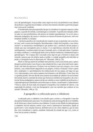 HELENA COPETTI CALLAI
136
cas e de aprendizagem. Fica-se então, entre seguir um livro, de preferência com caderno
do professor e sugestões de atividades, ou fazer uma lista de conteúdos a partir dos progra-
mas e provas do vestibular.
Considerando estas pressuposições há que se considerar os seguintes aspectos: peda-
gógicos, a questão do método, a metodologia e o conteúdo. A questão da avaliação, embo-
ra cada vez mais problemática, não precisa ser tratada separadamente. Ao se ter clara a
dimensão pedagógica do ensino e coerência no desenvolvimento do processo, está con-
templada também a avaliação.
A primeira questão a ser considerada diz respeito ao que se pretende com a escola e,
no caso, com o ensino da Geografia. Reconhecendo o objeto da Geografia, o seu instru-
mental e os mecanismos metodológicos que poderá usar, o professor deverá propor o
estudo que seja conseqüente para os alunos. E as experiências concretas deverão ter
interligamento e coerência dentro do que é ensinado, pois o vivido pelo aluno é expresso
no espaço cotidiano, e a interligação deste com as demais instâncias é fundamental para a
aprendizagem. “Se o espaço não é encarado como algo em que o homem (o aluno) está
inserido, natureza que ele próprio ajuda a moldar, a verdade geográfica do indivíduo se
perde e a Geografia torna-se alheia para ele” (Resende, 1986, p. 20).
Muito se fala que partir da realidade mais próxima é mais conveniente para a apren-
dizagem, porém muitas vezes força-se uma relação de fora, o que torna tudo muito super-
ficial e até cheio de equívocos. O aluno é um ser histórico que traz consigo e em si uma
história, e um conhecimento adquirido na sua própria vivência. O desafio é fazer a partir
daí a ampliação e o aprofundamento do conhecimento do seu espaço, do lugar em que
vive, relacionando-o com outros espaços mais distantes e até diferentes. Como fazer isto
é a grande questão. Há sem dúvida uma extrema necessidade de redefinir em novas bases
(do mundo atual) o conteúdo do ensino que fazemos (e também de Geografia) e de criar e
recriar formas pedagógicas capazes de dar um sentido ao nosso trabalho de professores, e
à aprendizagem que entendemos necessária para os alunos, socializando o conhecimento.
“Trata-se, antes, de mais nada, de assegurar à Geografia a sua condição de ciência, a sua
capacidade de analisar o real sem desagregá-lo e por um caminho que conduza ao seu
sentido” (Resende, 1986, p. 32).
A geografia e a educação para a cidadania
A educação para a cidadania é um desafio para o ensino e a Geografia é uma das
disciplinas fundamentais para tanto. O conteúdo das aulas de Geografia deve ser trabalha-
do de forma que o aluno construa a sua cidadania. E muito se tem falado em educação para
a cidadania, mas de maneira, muitas vezes, irreal e inalcançável, burocrática, ligada ao
positivismo e com soluções técnicas, definida num ou em vários objetivos, que no mais
das vezes consideram o sujeito- estudante deslocado do mundo em que vive, como se
fosse um ser neutro e abstrato.
 
