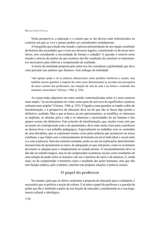 HELENA COPETTI CALLAI
138
Nesta perspectiva, a educação e o ensino que se faz devem estar referenciados ao
contexto em que se vive e jamais podem ser considerados isoladamente.
A Geografia que estuda este mundo, expresso pela produção de um espaço resultante
da história das sociedades que vivem nos diversos lugares, constituindo os diversos terri-
tórios, tem considerado a necessidade de formar o cidadão? A questão é situá-lo neste
mundo e através da análise do que acontece dar-lhe condições de construir os instrumen-
tos necessários para efetivar a compreensão da realidade.
A teoria da totalidade proposta pelo autor nos faz considerar a globalidade que deve
estar presente nas análises que fazemos. Este enfoque de totalidade
“não apenas ajuda a ver as práticas educacionais como produtos históricos e sociais, mas
também suscita questões a respeito de como esses determinantes se revelam nas percepções
de senso comum dos professores, nas relações de sala de aula e na forma e conteúdo dos
materiais curriculares” (Giroux, 1986, p. 254).
As coisas todas adquirem um outro sentido contextualizadas entre si e num contexto
mais amplo, “as escolas podem ser vistas como parte do universo de significados e práticas
culturais mais amplas” (Giroux, 1986, p. 255). E ligada a estas questões se impõe a idéia de
transformação, e a perspectiva da educação deve ser de que não se busca algo pronto e
definitivo, acabado. Mas o que se busca, ao nos aproximarmos, se modifica, os interesses
se ampliam, se alteram, pois a vida e os interesses e necessidades do ser humano e dos
grupos sociais são dinâmicos. Este conceito de transformação, que, muitas vezes, tem que
ser posto em contraposição com o de ajustamento, deve estar muito claro para o professor
ao desenvolver o seu trabalho pedagógico. Especialmente ao trabalhar com os conteúdos
de uma disciplina, que se expressam muitas vezes pelas práticas que acontecem no nosso
cotidiano, e que lidam com o relacionamento do homem em nível individual e social entre
si e com a natureza. Sem um controle constante, pode-se cair em explicações deterministas/
mecanicistas de ajustamento ao meio, de adequação ao que está posto, como se os homens
devessem se adequar pura e simplesmente ao mundo pronto. O encaminhamento deve se
dar não no sentido mágico, mas no de compreender as práticas sociais como resultantes de
uma relação de poder entre os homens e de uso e domínio do meio e da natureza. E, ainda
mais, no de compreender o território como o resultado das ações humanas, mas que não
tem função estática, pelo contrário, interfere nas próprias relações e práticas sociais.
O papel do professor
No entanto, para que se efetive realmente a proposta de educação para a cidadania, é
necessário que se politize a noção de cultura. E aí entra o papel do professor e a questão do
poder que lhe é atribuído a partir de sua função de educador, considerando-se a sua hege-
monia cultural e ideológica.
 