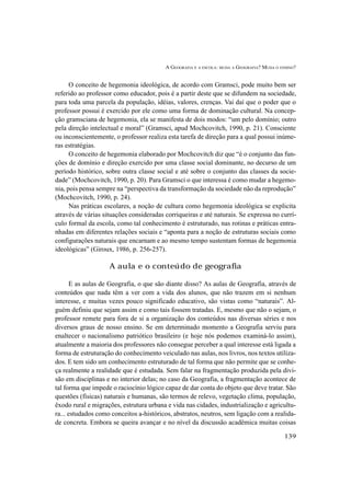 A GEOGRAFIA E A ESCOLA: MUDA A GEOGRAFIA? MUDA O ENSINO?
139
O conceito de hegemonia ideológica, de acordo com Gramsci, pode muito bem ser
referido ao professor como educador, pois é a partir deste que se difundem na sociedade,
para toda uma parcela da população, idéias, valores, crenças. Vai daí que o poder que o
professor possui é exercido por ele como uma forma de dominação cultural. Na concep-
ção gramsciana de hegemonia, ela se manifesta de dois modos: “um pelo domínio; outro
pela direção intelectual e moral” (Gramsci, apud Mochcovitch, 1990, p. 21). Consciente
ou inconscientemente, o professor realiza esta tarefa de direção para a qual possui inúme-
ras estratégias.
O conceito de hegemonia elaborado por Mochcovitch diz que “é o conjunto das fun-
ções de domínio e direção exercido por uma classe social dominante, no decurso de um
período histórico, sobre outra classe social e até sobre o conjunto das classes da socie-
dade” (Mochcovitch, 1990, p. 20). Para Gramsci o que interessa é como mudar a hegemo-
nia, pois pensa sempre na “perspectiva da transformação da sociedade não da reprodução”
(Mochcovitch, 1990, p. 24).
Nas práticas escolares, a noção de cultura como hegemonia ideológica se explicita
através de várias situações consideradas corriqueiras e até naturais. Se expressa no currí-
culo formal da escola, como tal conhecimento é estruturado, nas rotinas e práticas entra-
nhadas em diferentes relações sociais e “aponta para a noção de estruturas sociais como
configurações naturais que encarnam e ao mesmo tempo sustentam formas de hegemonia
ideológicas” (Giroux, 1986, p. 256-257).
A aula e o conteúdo de geografia
E as aulas de Geografia, o que são diante disso? As aulas de Geografia, através de
conteúdos que nada têm a ver com a vida dos alunos, que não trazem em si nenhum
interesse, e muitas vezes pouco significado educativo, são vistas como “naturais”. Al-
guém definiu que sejam assim e como tais fossem tratadas. E, mesmo que não o sejam, o
professor remete para fora de si a organização dos conteúdos nas diversas séries e nos
diversos graus de nosso ensino. Se em determinado momento a Geografia serviu para
enaltecer o nacionalismo patriótico brasileiro (e hoje nós podemos examiná-lo assim),
atualmente a maioria dos professores não consegue perceber a qual interesse está ligada a
forma de estruturação do conhecimento veiculado nas aulas, nos livros, nos textos utiliza-
dos. E tem sido um conhecimento estruturado de tal forma que não permite que se conhe-
ça realmente a realidade que é estudada. Sem falar na fragmentação produzida pela divi-
são em disciplinas e no interior delas; no caso da Geografia, a fragmentação acontece de
tal forma que impede o raciocínio lógico capaz de dar conta do objeto que deve tratar. São
questões (físicas) naturais e humanas, são termos de relevo, vegetação clima, população,
êxodo rural e migrações, estrutura urbana e vida nas cidades, industrialização e agricultu-
ra... estudados como conceitos a-históricos, abstratos, neutros, sem ligação com a realida-
de concreta. Embora se queira avançar e no nível da discussão acadêmica muitas coisas
 