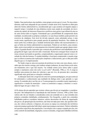 HELENA COPETTI CALLAI
148
lidades. Suas particulares mas também, como grupos sociais que aí vivem. No meu enten-
dimento, nada mais adequado do que assentar o estudo neste nível, fazendo-os olhar para
além dos limites administrativos, reconhecendo que o que acontece ali naquele espaço e
naquele tempo é resultado de uma dinâmica muito mais ampla da sociedade, de movi-
mentos do capital, de interesses financeiros e políticos mais gerais e que afetam de uma ou
de outra forma todos os lugares. Entendendo que a possibilidade de compreensão desta
realidade, reconhecendo as próprias condições e as suas forças também, pode permitir um
exercício de cidadania. Este nível de divisão espacial, como salientado acima, é uma
escala muito significativa para grande parcela da população brasileira. Nas cidades de
maior porte fica evidente que a unidade territorial para análise não necessariamente é a
que se fecha nos limites administrativos municipais. Poderá ser um bairro, uma comuni-
dade, assim como poderá ser uma pequena (em extensão) região que agrupe alguns muni-
cípios. O grande desafio é perceber que a maioria dos professores está trabalhando com a
geografia do lugar e que este tem sido o município. Resta-nos conseguir fazer avançar do
senso comum teorizando as questões, compreendendo a organização espacial como o re-
sultado da vida dos homens. E estudar/trabalhar o local para compreender o mundo exige
que se soltem as amarras das explicações simplistas e reducionistas, que se olhe para além
daquilo que se vê empiricamente.
No fundo exige-se uma nova postura do professor no trato com seus alunos, com o
saber que eles trazem consigo, pois embora sempre tenhamos, de uma forma ou de outra,
um tratamento com o que eles trazem, “na verdade somos juízes desse saber e quase
sempre o rejeitamos como não-saber ou pré-saber” (Resende, 1986, p. 12). E exige-se
também uma postura do aluno de valorizar o que ele vive, de procurar dar e encontrar
significado mais geral para as situações cotidianas.
A educação atual está a exigir de nós uma nova postura pedagógica, em que (como já
foi salientado) o conhecimento seja mediador do diálogo entre o que aprende e o que
ensina. O conteúdo não é um fim em si. E nesta perspectiva considero muito importante e
significativo o estudo do município – como se constroem o espaço, a história e a socie-
dade do lugar em que o aluno vive.
4) Os alunos devem aprender que existem valores que devem ser resgatados e considera-
dos pois “são indispensáveis à reprodução da vida humana” (Giroux, 1986, p.264). Estes
valores não vão ser tratados e considerados como um conteúdo em si, mas extraídos dos
próprios conteúdos trabalhados cotidianamente. Em Geografia, a partir dos conteúdos
trabalhados pode-se considerar inúmeros valores decorrentes da forma de organização
dos povos, da apropriação dos territórios, das lutas travadas para tanto, das questões étni-
cas, dos valores culturais e religiosos, do acesso ao espaço na construção dos territórios
(seja microespaço particular/individual, sejam macroespaços nacionais). Valores imbutidos
nas questões específicas das populações e sua relação com o espaço ocupado por elas, tais
como controle da natalidade, migrações, acesso à moradia, a lugar para trabalhar (reforma
 