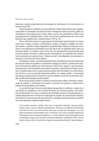 HINDENBURGO FRANCISCO PIRES
158
tada pelos avanços propiciados pelas tecnologias de informação e de comunicação, no
final do século XX.
Numa perspectiva analítica um pouco diferente, Saskia Sassen afirma que a globali-
zação pode ser decomposta em termos de locais estratégicos onde os processos globais se
materializam e das ligações que os unem. Para a autora, esta constatação evidencia uma
geografia peculiar da globalização e revela o fato de que a globalização não é um evento
planetário que engloba todo o mundo (Sassen, 1999, p. 45).
Mas as diferentes formas de representação da identidade social presentes no espaço
local, como a língua, a cultura, a alimentação, a música, a religião, os padrões de consu-
mo, tendem a sucumbir à lógica hegemônica da globalização. Mesmo as formas de resis-
tência e de reafirmação da identidade local são absorvidas ou adaptadas pelos atores da
economia global. As relações sociais locais não são inteiramente homogeneizadas pela
economia global, entretanto as diferenças de constituição do ser identitário das relações
sociais presentes nos espaços locais, “exóticas ou não”, são adaptadas como produtos na
realização econômica dos atores globais.
Em algumas cidades, a economia da globalização consolida processos de estruturação
de mercados financeiros globais e investimentos estrangeiros diretos, criando assim espa-
ços de interseção do global com o local (Sassen, 1998). Esses “espaços”, que denominou
transnacionais, estão localizados em territórios nacionais, controlados por Estados nacio-
nais. Exemplos típicos são as zonas de processamento das exportações, os centros bancá-
rios off-shore, os novos mercados financeiros globais e as cidades globais. A localização
dos espaços transnacionais em territórios nacionais define a atual fase da economia mun-
dial, também denominada economia global.
Os processos globais afetam a estrutura social local das cidades, alterando a organi-
zação do trabalho, a distribuição dos ganhos, a estrutura de consumo e criando novos
padrões de desigualdade social urbana.
Ao contrário do que fora previsto por alguns pesquisadores e analistas, o espaço local
não perdeu sua importância com o desenvolvimento das telecomunicações e das indús-
trias de informação. Pari passu a dispersão das atividades econômicas da globalização, as
cidades adquiriram novas formas de composição do capital e de centralização territorial,
associadas aos novos arranjos de gerenciamento e comando operacional dessas atividades
em escala planetária. Segundo Saskia Sassen:
“Os mercados nacionais e globais, bem como as operações integradas, requerem lugares
centrais, onde se exerça o trabalho de globalização. Além disso, as indústrias da informação
necessitam de uma vasta infra-estrutura física que contenha nós estratégicos, com uma
hiperconcentração de determinados meios. Finalmente, até as mais avançadas indústrias de
informação possuem um processo produtivo. (...) Assim, quando as telecomunicações foram
introduzidas em larga escala em todas as indústrias adiantadas, na década de 1980, vimos as
regiões centrais, onde se concentram os negócios nas grandes metrópoles e centros empresa-
 