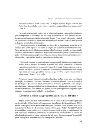 “ETHOS” E MITOS DO PENSAMENTO ÚNICO GLOBALTOTALITÁRIO
159
riais internacionais do mundo – Nova York, Los Angeles, Londres, Tóquio, Frankfurt, São
Paulo, Hong Kong e Sydney, entre outros —, atingirem uma densidade como jamais existiu”
(1998, p. 13)
Ao enfatizar em demasia o papel que as telecomunicações e a tecnologia de informa-
ção desempenham na localização das atividades econômicas dos altos circuitos do capi-
tal, alguns analistas quase negligenciaram ou fizeram “vista grossa” à dimensão espacial
da globalização econômica, distorcendo a compreensão do papel exercido pelas grandes
cidades na fase atual da globalização.
O lugar representado pelas cidades tem importância fundamental na prestação de
serviços para certos tipos de atividades e funções da economia mundial transnacional.
Tanto a dispersão das atividades como a integração global estão baseadas na concentração
da gestão econômica e no controle da propriedade, contribuindo para o fortalecimento do
papel estratégico das cidades globais. Estas, que durante séculos foram centros do comér-
cio mundial e da atividade bancária, na atualidade também são:
“(1) pontos de comando na organização da economia mundial; (2) lugares e mercados funda-
mentais para as indústrias de destaque do período atual, isto é, as finanças e os serviços
especializados destinados às empresas; (3) lugares de produção fundamentais para essas in-
dústrias, incluindo a produção de inovações. Várias cidades também preenchem funções
equivalentes em escalas geográficas menores, no que se refere a regiões transnacionais e
subnacionais” (Sassen,1998, p. 16-7).
Portanto, o espaço local, representado pela cidade global, possui uma importância
estratégica na economia e na cultura das corporações transnacionais. Preenche os requisi-
tos basilares do processo de desenvolvimento da economia globalizada, com serviços
especializados e atividades industriais fundamentais para a integração do capital global,
na era da informação. É no interior das grandes cidades que os processos de globalização
adquirem concretude (materialidade) e se localizam.
Mentiras e mitos da globalização: mitos ou fábulas?
Alguns autores preferem destacar as falácias e os vieses do discurso sobre o processo
de globalização. Milton Santos afirma que essas formulações são fábulas (Santos, 2000);
Gerald Boxberger e Harald Klimenta (Boxberger e Klimenta, 1999), de forma mais enfá-
tica, preferem chamá-las de mentiras. Outros autores, como Robert Went (1997), Paul
Hirst (1999) e Samir Amin (1999), chamam de mitos ou ideologias as projeções que fo-
ram efetuadas a respeito da globalização. O consenso que prevalece entre os críticos da
globalização competitiva é que o discurso de “alvorecer de uma nova era” transmitido
pelos ideólogos do neoliberalismo não corresponde à realidade.
 