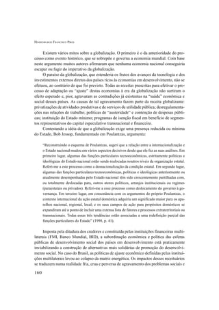 HINDENBURGO FRANCISCO PIRES
160
Existem vários mitos sobre a globalização. O primeiro é o da anterioridade do pro-
cesso como evento histórico, que se sobrepõe e governa a economia mundial. Com base
neste argumento muitos autores afirmaram que nenhuma economia nacional conseguiria
escapar ou fugir do imperativo da globalização.
O paraíso da globalização, que estenderia os frutos dos avanços da tecnologia e dos
investimentos externos diretos dos países ricos às economias em desenvolvimento, não se
efetuou, ao contrário do que foi previsto. Todas as receitas prescritas para efetivar o pro-
cesso de adaptação ou “ajuste” destas economias à era da globalização não surtiram o
efeito esperado e, pior, agravaram as contradições já existentes na “saúde” econômica e
social desses países. As causas de tal agravamento fazem parte da receita globalizante:
privatizações de atividades produtivas e de serviços de utilidade pública; desregulamenta-
ções nas relações de trabalho; políticas de “austeridade” e contenção de despesas públi-
cas; instituição do Estado mínimo; programas de isenção fiscal em benefício de segmen-
tos representativos do capital especulativo transnacional e financeiro.
Contestando a idéia de que a globalização exige uma presença reduzida ou mínima
do Estado, Bob Jessop, fundamentado em Poulantzas, argumenta:
“Reconstruindo o esquema de Poulantzas, sugeri que a relação entre a internacionalização e
o Estado nacional mudou em vários aspectos decisivos desde que ele fez as suas análises. Em
primeiro lugar, algumas das funções particulares tecnoeconômicas, estritamente políticas e
ideológicas do Estado nacional estão sendo realocadas noutros níveis da organização estatal.
Referi-me a este processo como a desnacionalização da condição estatal. Em segundo lugar,
algumas das funções particulares tecnoeconômicas, políticas e ideológicas anteriormente ou
atualmente desempenhadas pelo Estado nacional têm sido crescentemente partilhadas com,
ou totalmente deslocadas para, outros atores políticos, arranjos institucionais ou regimes
(paraestatais ou privados). Referi-me a esse processo como deslocamento do governo à go-
vernança. Em terceiro lugar, em consonância com os argumentos do próprio Poulantzas, o
contexto internacional da ação estatal doméstica adquiriu um significado maior para os apa-
relhos nacional, regional, local; e os seus campos de ação para propósitos domésticos se
expandiram até o ponto de incluir uma extensa lista de fatores e processos extraterritoriais ou
transnacionais. Todas essas três tendências estão associadas a uma redefinição parcial das
funções particulares do Estado” (1998, p. 41).
Imposta pela ditadura dos credores e constituída pelas instituições financeiras multi-
laterais (FMI, Banco Mundial, BID), a subordinação econômica e política das esferas
públicas de desenvolvimento social dos países em desenvolvimento está praticamente
inviabilizando a construção de alternativas mais solidárias de promoção do desenvolvi-
mento social. No caso do Brasil, as políticas de ajuste econômico definidas pelas institui-
ções multilaterais levou ao colapso da matriz energética. Os impactos desses receituários
se traduzem numa realidade fria, crua e perversa de agravamento dos problemas sociais e
 