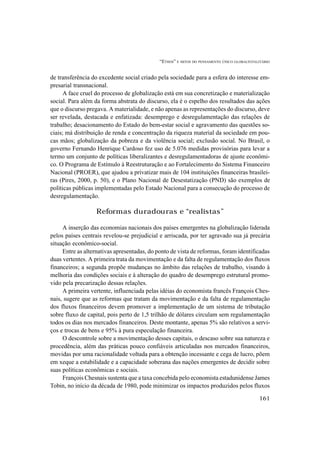 “ETHOS” E MITOS DO PENSAMENTO ÚNICO GLOBALTOTALITÁRIO
161
de transferência do excedente social criado pela sociedade para a esfera do interesse em-
presarial transnacional.
A face cruel do processo de globalização está em sua concretização e materialização
social. Para além da forma abstrata do discurso, ela é o espelho dos resultados das ações
que o discurso pregava. A materialidade, e não apenas as representações do discurso, deve
ser revelada, destacada e enfatizada: desemprego e desregulamentação das relações de
trabalho; desacionamento do Estado do bem-estar social e agravamento das questões so-
ciais; má distribuição de renda e concentração da riqueza material da sociedade em pou-
cas mãos; globalização da pobreza e da violência social; exclusão social. No Brasil, o
governo Fernando Henrique Cardoso fez uso de 5.076 medidas provisórias para levar a
termo um conjunto de políticas liberalizantes e desregulamentadoras de ajuste econômi-
co. O Programa de Estímulo à Reestruturação e ao Fortalecimento do Sistema Financeiro
Nacional (PROER), que ajudou a privatizar mais de 104 instituições financeiras brasilei-
ras (Pires, 2000, p. 50), e o Plano Nacional de Desestatização (PND) são exemplos de
políticas públicas implementadas pelo Estado Nacional para a consecução do processo de
desregulamentação.
Reformas duradouras e “realistas”
A inserção das economias nacionais dos países emergentes na globalização liderada
pelos países centrais revelou-se prejudicial e arriscada, por ter agravado sua já precária
situação econômico-social.
Entre as alternativas apresentadas, do ponto de vista de reformas, foram identificadas
duas vertentes. A primeira trata da movimentação e da falta de regulamentação dos fluxos
financeiros; a segunda propõe mudanças no âmbito das relações de trabalho, visando à
melhoria das condições sociais e à alteração do quadro de desemprego estrutural promo-
vido pela precarização dessas relações.
A primeira vertente, influenciada pelas idéias do economista francês François Ches-
nais, sugere que as reformas que tratam da movimentação e da falta de regulamentação
dos fluxos financeiros devem promover a implementação de um sistema de tributação
sobre fluxo de capital, pois perto de 1,5 trilhão de dólares circulam sem regulamentação
todos os dias nos mercados financeiros. Deste montante, apenas 5% são relativos a servi-
ços e trocas de bens e 95% à pura especulação financeira.
O descontrole sobre a movimentação desses capitais, o descaso sobre sua natureza e
procedência, além das práticas pouco confiáveis articuladas nos mercados financeiros,
movidas por uma racionalidade voltada para a obtenção incessante e cega de lucro, põem
em xeque a estabilidade e a capacidade soberana das nações emergentes de decidir sobre
suas políticas econômicas e sociais.
François Chesnais sustenta que a taxa concebida pelo economista estadunidense James
Tobin, no início da década de 1980, pode minimizar os impactos produzidos pelos fluxos
 