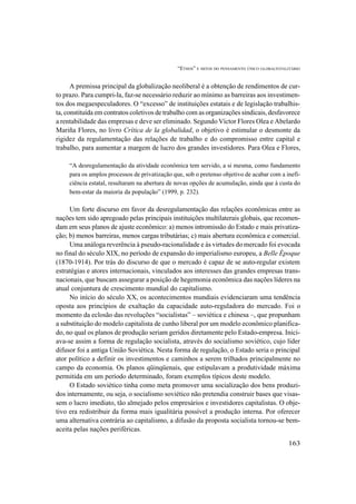 “ETHOS” E MITOS DO PENSAMENTO ÚNICO GLOBALTOTALITÁRIO
163
A premissa principal da globalização neoliberal é a obtenção de rendimentos de cur-
to prazo. Para cumpri-la, faz-se necessário reduzir ao mínimo as barreiras aos investimen-
tos dos megaespeculadores. O “excesso” de instituições estatais e de legislação trabalhis-
ta, constituída em contratos coletivos de trabalho com as organizações sindicais, desfavorece
a rentabilidade das empresas e deve ser eliminado. Segundo Víctor Flores Olea e Abelardo
Mariña Flores, no livro Crítica de la globalidad, o objetivo é estimular o desmonte da
rigidez da regulamentação das relações de trabalho e do compromisso entre capital e
trabalho, para aumentar a margem de lucro dos grandes investidores. Para Olea e Flores,
“A desregulamentação da atividade econômica tem servido, a si mesma, como fundamento
para os amplos processos de privatização que, sob o pretenso objetivo de acabar com a inefi-
ciência estatal, resultaram na abertura de novas opções de acumulação, ainda que à custa do
bem-estar da maioria da população” (1999, p. 232).
Um forte discurso em favor da desregulamentação das relações econômicas entre as
nações tem sido apregoado pelas principais instituições multilaterais globais, que recomen-
dam em seus planos de ajuste econômico: a) menos intromissão do Estado e mais privatiza-
ção; b) menos barreiras, menos cargas tributárias; c) mais abertura econômica e comercial.
Uma análoga reverência à pseudo-racionalidade e às virtudes do mercado foi evocada
no final do século XIX, no período de expansão do imperialismo europeu, a Belle Époque
(1870-1914). Por trás do discurso de que o mercado é capaz de se auto-regular existem
estratégias e atores internacionais, vinculados aos interesses das grandes empresas trans-
nacionais, que buscam assegurar a posição de hegemonia econômica das nações líderes na
atual conjuntura de crescimento mundial do capitalismo.
No início do século XX, os acontecimentos mundiais evidenciaram uma tendência
oposta aos princípios de exaltação da capacidade auto-reguladora do mercado. Foi o
momento da eclosão das revoluções “socialistas” – soviética e chinesa –, que propunham
a substituição do modelo capitalista de cunho liberal por um modelo econômico planifica-
do, no qual os planos de produção seriam geridos diretamente pelo Estado-empresa. Inici-
ava-se assim a forma de regulação socialista, através do socialismo soviético, cujo líder
difusor foi a antiga União Soviética. Nesta forma de regulação, o Estado seria o principal
ator político a definir os investimentos e caminhos a serem trilhados principalmente no
campo da economia. Os planos qüinqüenais, que estipulavam a produtividade máxima
permitida em um período determinado, foram exemplos típicos deste modelo.
O Estado soviético tinha como meta promover uma socialização dos bens produzi-
dos internamente, ou seja, o socialismo soviético não pretendia construir bases que visas-
sem o lucro imediato, tão almejado pelos empresários e investidores capitalistas. O obje-
tivo era redistribuir da forma mais igualitária possível a produção interna. Por oferecer
uma alternativa contrária ao capitalismo, a difusão da proposta socialista tornou-se bem-
aceita pelas nações periféricas.
 