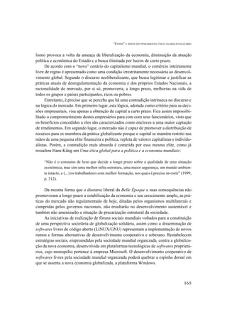 “ETHOS” E MITOS DO PENSAMENTO ÚNICO GLOBALTOTALITÁRIO
165
lismo provoca a volta da ameaça de liberalização da economia, diminuição da atuação
política e econômica do Estado e a busca ilimitada por lucros de curto prazo.
De acordo com o “novo” cenário do capitalismo mundial, o comércio inteiramente
livre de regras é apresentado como uma condição irrestritamente necessária ao desenvol-
vimento global. Segundo o discurso neoliberalizante, que busca legitimar e justificar as
práticas atuais de desregulamentação da economia e dos próprios Estados Nacionais, a
racionalidade do mercado, por si só, promoveria, a longo prazo, melhorias na vida de
todos os grupos e países participantes, ricos ou pobres.
Entretanto, é preciso que se perceba que há uma contradição intrínseca no discurso e
na lógica do mercado. Em primeiro lugar, esta lógica, adotada como critério para as deci-
sões empresariais, visa apenas a obtenção de capital a curto prazo. Fica assim impossibi-
litado o comprometimento destes empresários para com com seus funcionários, visto que
os benefícios concedidos a eles são caracterizados como enclaves a uma maior captação
de rendimentos. Em segundo lugar, o mercado não é capaz de promover a distribuição de
recursos para os membros da prática globalizante porque o capital se mantém restrito nas
mãos de uma pequena elite financeira e política, repleta de valores capitalistas e individu-
alistas. Porém, a contradição mais absurda é cometida por essa mesma elite, como já
ressaltou Hans Küng em Uma ética global para a política e a economia mundiais:
“Não é o consumo de luxo que decide a longo prazo sobre a qualidade de uma situação
econômica, mas sim uma melhor infra-estrutura, uma maior segurança, um mundo ambien-
te intacto, e (...) os trabalhadores com melhor formação, nos quais é preciso investir” (1999,
p. 312).
Da mesma forma que o discurso liberal da Belle Époque e suas consequências não
promoveram a longo prazo a estabilização da economia e seu crescimento amplo, as prá-
ticas do mercado não regulamentado de hoje, ditadas pelos organismos multilaterais e
cumpridas pelos governos nacionais, não resultarão no desenvolvimento sustentável e
também não amenizarão a situação de precarização estrutural da sociedade.
As iniciativas de realização de fóruns sociais mundiais voltados para a constituição
de uma perspectiva societária de globalização solidária, assim como a disseminação de
softwares livres de código aberto (LINUX/GNU) representam a implementação de novos
rumos e formas alternativas de desenvolvimento cooperativo e soberano. Restabelecem
estratégias sociais, empreendidas pela sociedade mundial organizada, contra a globaliza-
ção da nova economia, desenvolvida em plataformas tecnológicas de softwares proprietá-
rios, cujo monopólio pertence à empresa Microsoft. O desenvolvimento cooperativo de
softwares livres pela sociedade mundial organizada poderá quebrar a espinha dorsal em
que se assenta a nova economia globalizada, a plataforma Windows.
 