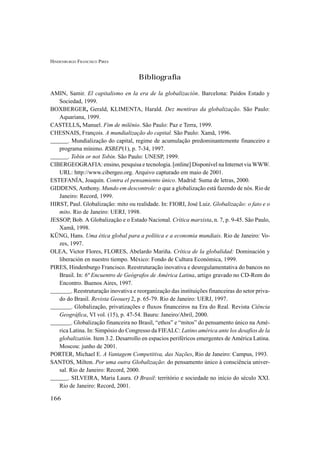 HINDENBURGO FRANCISCO PIRES
166
Bibliografia
AMIN, Samir. El capitalismo en la era de la globalización. Barcelona: Paidos Estado y
Sociedad, 1999.
BOXBERGER, Gerald, KLIMENTA, Harald. Dez mentiras da globalização. São Paulo:
Aquariana, 1999.
CASTELLS, Manuel. Fim de milênio. São Paulo: Paz e Terra, 1999.
CHESNAIS, François. A mundialização do capital. São Paulo: Xamã, 1996.
______. Mundialização do capital, regime de acumulação predominantemente financeiro e
programa mínimo. RSBEP(1), p. 7-34, 1997.
______. Tobin or not Tobin. São Paulo: UNESP, 1999.
CIBERGEOGRAFIA: ensino, pesquisa e tecnologia. [online] Disponível na Internet via WWW.
URL: http://www.cibergeo.org. Arquivo capturado em maio de 2001.
ESTEFANÍA, Joaquín. Contra el pensamiento único. Madrid: Suma de letras, 2000.
GIDDENS, Anthony. Mundo em descontrole: o que a globalização está fazendo de nós. Rio de
Janeiro: Record, 1999.
HIRST, Paul. Globalização: mito ou realidade. In: FIORI, José Luiz. Globalização: o fato e o
mito. Rio de Janeiro: UERJ, 1998.
JESSOP, Bob. A Globalização e o Estado Nacional. Crítica marxista, n. 7, p. 9-45. São Paulo,
Xamã, 1998.
KÜNG, Hans. Uma ética global para a política e a economia mundiais. Rio de Janeiro: Vo-
zes, 1997.
OLEA, Victor Flores, FLORES, Abelardo Mariña. Crítica de la globalidad: Dominación y
liberación en nuestro tiempo. México: Fondo de Cultura Económica, 1999.
PIRES, Hindenburgo Francisco. Reestruturação inovativa e desregulamentativa do bancos no
Brasil. In: 6º Encuentro de Geógrafos de América Latina, artigo gravado no CD-Rom do
Encontro. Buenos Aires, 1997.
_______. Reestruturação inovativa e reorganização das instituições financeiras do setor priva-
do do Brasil. Revista Geouerj 2, p. 65-79. Rio de Janeiro: UERJ, 1997.
_______. Globalização, privatizações e fluxos financeiros na Era do Real. Revista Ciência
Geográfica, VI vol. (15), p. 47-54. Bauru: Janeiro/Abril, 2000.
_______. Globalização financeira no Brasil, “ethos” e “mitos” do pensamento único na Amé-
rica Latina. In: Simpósio do Congresso da FIEALC: Latino américa ante los desafios de la
globalizatión. Item 3.2. Desarrollo en espacios periféricos emergentes de América Latina.
Moscou: junho de 2001.
PORTER, Michael E. A Vantagem Competitiva, das Nações, Rio de Janeiro: Campus, 1993.
SANTOS, Milton. Por uma outra Globalização: do pensamento único à consciência univer-
sal. Rio de Janeiro: Record, 2000.
______. SILVEIRA, Maria Laura. O Brasil: território e sociedade no início do século XXI.
Rio de Janeiro: Record, 2001.
 