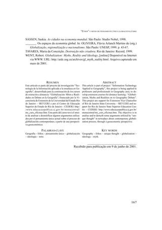 “ETHOS” E MITOS DO PENSAMENTO ÚNICO GLOBALTOTALITÁRIO
167
SASSEN, Saskia. As cidades na economia mundial. São Paulo: Studio Nobel, 1998.
_______. Os espaços da economia global. In: OLIVEIRA, Flávia Arlanch Martins de (org.)
Globalização, regionalização e nacionalismo. São Paulo: UNESP, 1999. p. 43-67.
TAVARES, Maria da Conceição. Destruição não criadora. Rio de Janeiro: Record, 1999.
WENT, Robert. Globalization: Myths, Reality and Ideology, [online] Disponível na Internet
via WWW. URL: http://aidc.org.za/archives/gl_myth_reality.html. Arquivo capturado em
maio de 2001.
RESUMEN
Este artículo es parte del proyeto de investigación “Tec-
nología de la Información aplicada a la enseñaza en Ge-
ografía”, desarrollada para la continuación de los cursos
de extención a distancia: “Globalización: Mitos y Reali-
dades en Debate en la Geografía”, financiado por la Vi-
cerectoría de Extensión de la Universidad del Estado Río
de Janeiro – SR3/UERJ e por el Centro de Educação
Superior do Estado do Rio de Janeiro – CEDERJ: http:/
/www.educacaopublica.rj.gov.br/menucentral/
mc_curs_oficinas.htm. Esta parte del curso tuvo el intui-
to de analisar e desmitificar algunos argumentos utiliza-
dos por el pensamiento único actual sobre el proceso de
globalización contemporáneo, a partir de una perspecti-
va geoeconómica.
PALABRAS-CLAVE
Geografía – Ethos – pensamiento único – globalización
– ideología – mito.
ABSTRACT
This article is part of project: “Information Technology
Applied to Geography”, this project is being applied to
professors and professionals in Geography area, to de-
velop extension courses for distance learning : “Globali-
zation, Myths and Realities on to Geographic Debate”.
This project are support for Extension Vice Chancellor
of Rio de Janeiro State University – SR3/UERJ and su-
pport for Rio de Janeiro State Superior Education Cen-
tre – CEDERJ: http://www.educacaopublica.rj.gov.br/
menucentral/mc_curs_oficinas.htm. The objective is to
analise and to demyth some arguments utilized by “uni-
que thought” in nowadays about contemporary globali-
zation process, through a geoeconomic perspective.
KEY WORDS
Geography – Ethos – unique thought – globalization –
ideology – myth.
Recebido para publicação em 9 de junho de 2001.
 