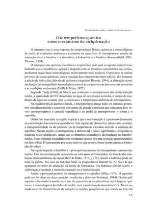 CONSIDERAÇÕES SOBRE A TEORIA DA ETCHPLANAÇÃO...
17
O intemperismo químico
como mecanismo da etchplanação
O intemperismo é uma resposta das propriedades físicas, químicas e mineralógicas
da rocha às condições ambientais existentes na superfície. O intemperismo resulta da
interação entre a litosfera e a atmosfera, a hidrosfera e a biosfera (Summerfield, 1991;
Thomas, 1994).
O intemperismo químico constitui-se no processo pelo qual os agentes atmoféricos,
hidrosféricos e biosféricos, agindo e reagindo com os minerais constituintes das rochas,
produzem novas fases mineralógicas, relativamente mais estáveis. O processo se realiza
por meio de trocas químicas, com a remoção dos componentes mais solúveis dos minerais
e adição de hidroxilas, dióxido de carbono e oxigênio (Thomas, 1994). A alteração ocorre
em função do desequilíbrio termodinâmico entre as características dos minerais primários
e as condições ambientais (Melfi & Pedro, 1977).
Segundo Tardy (1969), os fatores que controlam o intemperismo são: a precipitação
média, a quantidade de CO2
dissolvido na água de percolação na rocha, o tempo de resi-
dência da água em contato com os minerais e a temperatura ambiente do intemperismo.
Na região tropical quente e úmida, o intemperismo atinge todos os minerais primá-
rios simultaneamente e constitui um manto de grande espessura que apresenta dois ní-
veis correspondentes à camada superficial e ao perfil de intemperismo: o solum e o
saprolito.
Outro fato marcante na região tropical é que a neoformação é o processo dominante
na constituição dos minerais secundários. Nas regiões de climas frio, temperado ou árido,
a indisponibilidade ou de umidade ou de temperaturas elevadas acarreta a ausência do
saprolito. Nessas regiões o intemperismo é diferencial e pouco significativo, atingindo os
minerais mais vulneráveis, sendo que os mineriais secundários são herdados ou transfor-
mados. Esses minerais secundários são resultantes de uma discreta evolução cristaloquímica
em fase sólida. É basicamente por esses motivos que nesses climas ocorre apenas a forma-
ção do solum.
Na região tropical, a hidrólise é o principal mecanismo do intemperismo químico das
rochas. Este mecanismo pode apresentar-se com graus diferenciados, em função das con-
dições termodinâmicas do meio (Melfi & Pedro, 1977, p.275). Assim, a hidrólise pode ser
total ou parcial. No caso da hidrólise total, os plagioclásios liberam Si, Al, Na e K que
aparecem no meio de alteração na forma de hidróxidos. Na hidrólise parcial ocorre a
sialitização e também a monossialitização ou a bissialitização.
Assim, o principal produto do intemperismo é o saprolito (Ollier, 1979). O saprolito
pode ser dividido em duas camadas: isoalterita e aloterita (Boulangé, 1984). O principal
aspecto relacionado à isoalterita é que ela apresenta as características morfológicas, quí-
micas e mineralógicas herdadas da rocha, com transformação isovolumétrica. Nesta ca-
mada ocorrem transferências de soluções e reações geoquímicas que atuam no front de
 