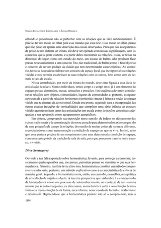NELSON REGO, DIRCE SUERTEGARAY E ÁLVARO HEIDRICH
184
olhando e procurando não se perturbar com as relações que se vive cotidianamente. É
preciso ter um modo de olhar para esse mundo que está nele. Esse modo de olhar, penso
que não pode ser apenas uma descrição das coisas observadas. Para que nos asseguremos
da posse de um sistema de leitura, ele deve ser operado com nossas significações, com os
conceitos que a gente elabora, e a partir deles reconstruir as relações. Estas, se feitas na
dimensão do lugar, como um estudo do meio, um estudo do bairro, não precisam ficar
presas necessariamente a um conceito fixo, tão tradicional, de bairro como o fato objetivo
e concreto de ser um pedaço da cidade que tem determinadas características. Ao contrá-
rio, torna-se necessário elaborar um conceito de espaço local que incorpore ali as relações
vividas e nos permita estabelecer as suas relações com os outros, bem como com os de-
mais níveis de escala.
Nossa contribuição, por meio da leitura do mundo, deve estar ligada a essa idéia de
articulação de níveis. Somos indivíduos, temos corpo e o corpo em si já é um elemento do
espaço; possui dimensões, massa, sensações e emoções. Em seqüência devemos conside-
rar as relações com objetos, comunidades, lugares de comunidades e, portanto, assegurar
a postura de a partir de relações horizontais (territoriais) trazer à leitura a noção de espaço
vivido que tu chamas de acontecimal. Desde este ponto, seguindo para a incorporação das
outras escalas (relações de verticalidade) que compõem uma série infinita de espaços
vividos que necessitam tanto das articulações em escala como de noções conceituais ade-
quadas a sua apreensão como agrupamentos geográficos.
Em síntese, compreendo tua exposição nesse sentido: de ênfase no afastamento das
coisas tradicionais e de aproximação de nossa atenção para determinados axiomas que são
de uma geografia de campo de relações, de reunião de muitas coisas de natureza diferente,
reproduzindo-se como representação a condição de espaço em que se vive. Insisto, acho
que essa postura precisa de um rompimento com uma determinada condição de espaço,
com uma certa prisão da tradição de sala de aula, para que possamos trazer o outro espa-
ço, o vivido.
Dirce Suertegaray
Ouvindo a tua fala/exposição sobre hermenêutica, levanto, para começar a conversar, ba-
sicamente quatro questões que, me parece, permitem pensar ou sintetizar o que seja her-
menêutica. Primeiro, tua fala deixa claro isto, hermenêutica constitui um método compre-
ensivo e não seria, portanto, um método explicativo como é a característica da ciência de
maneira geral. Segundo, a hermenêutica seria, então, um caminho, ou melhor, uma prática
de articulação de sujeito e objeto. A terceira perspectiva que vislumbro é a compreensão
da hermenêutica como um processo de autoconhecimento, no contexto de um sistema
mundo que se auto-reorganiza, eu diria assim, numa dialética entre a constituição de uma
forma e a reconstituição desta forma, ou a reforma, nesse constante formatar, desformatar
e reformatar. Depreende-se que a hermenêutica permite não só a compreensão, mas a
 