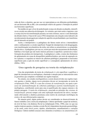 CONSIDERAÇÕES SOBRE A TEORIA DA ETCHPLANAÇÃO...
19
xidos de ferro e alumínio, que por sua vez reprecipitam-se em diferentes profundidades
em um horizonte Bh ou Bfe, com acumulação relativa de quartzo e formação do podzol
nos horizontes superficiais.
Na medida em que o front de podzolização avança em direção ao planalto, intensifi-
ca-se a erosão nas cabeceiras de drenagem. As vertentes, que eram curtas e íngremes, com
o avanço do front de transformação passam a ser mais extensas, suaves e com diminuição
da altitude relativa. Chauvel & Lucas (1992) interpretam esta situação como indicativa de
um abaixamento da paisagem por redução do saprolito em profundidade e por transforma-
ção do latossolo em podzol.
Assim, o intemperismo e a pedogênese são fatores muito ativos e intermediários
entre o embasamento e a erosão superficial. O papel do intemperismo é de desagregação,
com transformação isovolumétrica da rocha, sem afetar as características e as proprieda-
des do relevo. A pedogênese, por sua vez, ocorre por meio dos mecanismos de dissolução,
hidrólise e lixiviação que são muito intensos próximos à superfície e promovem a trans-
formação dos produtos do intemperismo. A pedogênese é, então, o motor dos fenômenos
de aplainamento em zonas de desequilíbrio pedobioclimático, por meio da separação en-
tre o plasma e o esqueleto no interior da cobertura pedológica, preparando os horizontes
superficiais para a ação da erosão superficial e o conseqüente aplainamento do relevo
(Millot, 1983).
Uma agenda de pesquisa na teoria da etchplanação
Uma das propriedades da teoria da etchplanação é a de especificar e qualificar o
papel do intemperismo na morfogênese, chamando a atenção para as interconexões entre
as geoesferas que compõem o modelado nas regiões tropicais.
No entanto, nos estudos morfogenéticos a serem desenvolvidos nas regiões tropi-
cais quentes e úmidas, alguns novos princípios devem ser incorporados na teoria da
etchplanação (Vitte, 1998). É o caso dos sistemas de transformação, nos quais o pro-
cesso de autotransformação da cobertura pedológica acarreta transformações na
morfogênese, contribuindo assim para uma re-qualificação dos espaços naturais e da
própria paisagem. A teoria da etchplanação, associada ao princípio dos sistemas de
transformação, procura romper com uma explicação mecanicista do relevo, incorpo-
rando efetivamente a dialética penckiana como motriz da construção morfológica da
crosta e de suas diferenciações espaciais.
De maneira geral, alguns pontos devem ser considerados no desenvolvimento de
futuros trabalhos com a teoria da etchplanação. Caberia aprofundar o papel da tectônica,
do nível de base e da dinâmica fluvial na etchplanação (Vitte, 1998), uma vez que nas
regiões tropicais quentes e úmidas a erosão fluvial é dependente da posição geomorfológi-
ca do canal, como kinick points, rápidos, afunilamentos, meandramentos e variações
litológicas. Caberia também associar estes elementos à tectônica e às características cli-
 