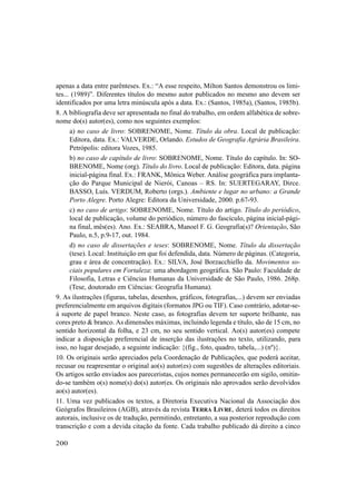 200
apenas a data entre parênteses. Ex.: “A esse respeito, Milton Santos demonstrou os limi-
tes... (1989)”. Diferentes títulos do mesmo autor publicados no mesmo ano devem ser
identificados por uma letra minúscula após a data. Ex.: (Santos, 1985a), (Santos, 1985b).
8. A bibliografia deve ser apresentada no final do trabalho, em ordem alfabética de sobre-
nome do(s) autor(es), como nos seguintes exemplos:
a) no caso de livro: SOBRENOME, Nome. Título da obra. Local de publicação:
Editora, data. Ex.: VALVERDE, Orlando. Estudos de Geografia Agrária Brasileira.
Petrópolis: editora Vozes, 1985.
b) no caso de capítulo de livro: SOBRENOME, Nome. Título do capítulo. In: SO-
BRENOME, Nome (org). Título do livro. Local de publicação: Editora, data. página
inicial-página final. Ex.: FRANK, Mônica Weber. Análise geográfica para implanta-
ção do Parque Municipal de Nierói, Canoas – RS. In: SUERTEGARAY, Dirce.
BASSO, Luís. VERDUM, Roberto (orgs.). Ambiente e lugar no urbano: a Grande
Porto Alegre. Porto Alegre: Editora da Universidade, 2000. p.67-93.
c) no caso de artigo: SOBRENOME, Nome. Título do artigo. Título do periódico,
local de publicação, volume do periódico, número do fascículo, página inicial-pági-
na final, mês(es). Ano. Ex.: SEABRA, Manoel F. G. Geografia(s)? Orientação, São
Paulo, n.5, p.9-17, out. 1984.
d) no caso de dissertações e teses: SOBRENOME, Nome. Título da dissertação
(tese). Local: Instituição em que foi defendida, data. Número de páginas. (Categoria,
grau e área de concentração). Ex.: SILVA, José Borzacchiello da. Movimentos so-
ciais populares em Fortaleza: uma abordagem geográfica. São Paulo: Faculdade de
Filosofia, Letras e Ciências Humanas da Universidade de São Paulo, 1986. 268p.
(Tese, doutorado em Ciências: Geografia Humana).
9. As ilustrações (figuras, tabelas, desenhos, gráficos, fotografias,...) devem ser enviadas
preferencialmente em arquivos digitais (formatos JPG ou TIF). Caso contrário, adotar-se-
á suporte de papel branco. Neste caso, as fotografias devem ter suporte brilhante, nas
cores preto & branco. As dimensões máximas, incluindo legenda e título, são de 15 cm, no
sentido horizontal da folha, e 23 cm, no seu sentido vertical. Ao(s) autor(es) compete
indicar a disposição preferencial de inserção das ilustrações no texto, utilizando, para
isso, no lugar desejado, a seguinte indicação: {(fig., foto, quadro, tabela,...) (nº)}.
10. Os originais serão apreciados pela Coordenação de Publicações, que poderá aceitar,
recusar ou reapresentar o original ao(s) autor(es) com sugestões de alterações editoriais.
Os artigos serão enviados aos pareceristas, cujos nomes permanecerão em sigilo, omitin-
do-se também o(s) nome(s) do(s) autor(es. Os originais não aprovados serão devolvidos
ao(s) autor(es).
11. Uma vez publicados os textos, a Diretoria Executiva Nacional da Associação dos
Geógrafos Brasileiros (AGB), através da revista TERRA LIVRE, deterá todos os direitos
autorais, inclusive os de tradução, permitindo, entretanto, a sua posterior reprodução com
transcrição e com a devida citação da fonte. Cada trabalho publicado dá direito a cinco
 