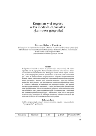 25
Krugman y el regreso
a los modelos espaciales:
¿La nueva geografía?
Blanca Rebeca Ramírez
Investigadora del Departamento de Teoría y Análisis de la División de Ciencias y Artes para
el Diseño de la Universidad Autónoma Metropolitana-Xochimilco, México. Miembro de la
Red Nacional de Investigación Urbana.
Correio eletrônico: bramirez@cueyatl.uam.mx
Resumo
A importância alcançada no âmbito da economia e das ciências sociais pela análise
espacial e, com ela, a geografia, chama a atenção, ao aparecer como uma nova dimen-
são desconhecida até o momento atual. Para alguns autores, como Krugman, a econo-
mia, e com ela a geografia, perderam rigor analítico na década de 1940, na medida em
que a teoria do desenvolvimento não gerou técnicas adequadas de representação em
modelos. Por isso, é necessário retomar esses conhecimentos, tentando resolver o grande
dilema que implica a pergunta: quais idéiais são aceitáveis e quais não? Para isso,
propõe uma “nova geografia” que se refere à volta ao modelo de representação espaci-
al. O objetivo é apresentar os fundamentos, que sustentam Krugman e seus seguido-
res, para retomar os modelos matemáticos e a teoria neoclássica como alternativa para
tratar os problemas das diferenças no desenvolvimento dos países, assim como mos-
trar as limitações que a teoria tem para consegui-lo. Argumenta-se que a importância
que tem para os países latino-americanos a análise desses temas está em que usamos
novamente esses instrumentos de análise que representam mais um retrocesso do que
um avanço no âmbito da teoria na geografia contemporânea.
Palavras-chave
Modelos de representação espacial – processos econômico-espaciais – teoria neoclássica
– “nova geografia” – globalização.
Terra Livre São Paulo n. 16 p. 25-38 1o
semestre/2001
 