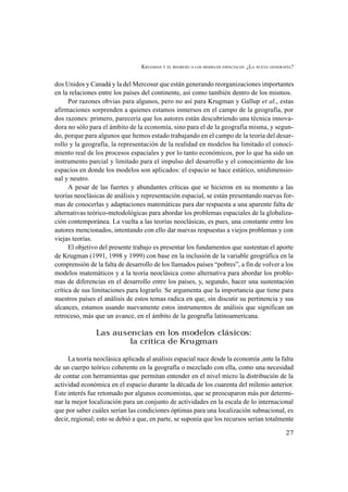 KRUGMAN Y EL REGRESO A LOS MODELOS ESPACIALES: ¿LA NUEVA GEOGRAFÍA?
27
dos Unidos y Canadá y la del Mercosur que están generando reorganizaciones importantes
en la relaciones entre los países del continente, así como también dentro de los mismos.
Por razones obvias para algunos, pero no así para Krugman y Gallup et al., estas
afirmaciones sorprenden a quienes estamos inmersos en el campo de la geografía, por
dos razones: primero, parecería que los autores están descubriendo una técnica innova-
dora no sólo para el ámbito de la economía, sino para el de la geografía misma, y segun-
do, porque para algunos que hemos estado trabajando en el campo de la teoría del desar-
rollo y la geografía, la representación de la realidad en modelos ha limitado el conoci-
miento real de los procesos espaciales y por lo tanto económicos, por lo que ha sido un
instrumento parcial y limitado para el impulso del desarrollo y el conocimiento de los
espacios en donde los modelos son aplicados: el espacio se hace estático, unidimensio-
nal y neutro.
A pesar de las fuertes y abundantes críticas que se hicieron en su momento a las
teorías neoclásicas de análisis y representación espacial, se están presentando nuevas for-
mas de conocerlas y adaptaciones matemáticas para dar respuesta a una aparente falta de
alternativas teórico-metodológicas para abordar los problemas espaciales de la globaliza-
ción contemporánea. La vuelta a las teorías neoclásicas, es pues, una constante entre los
autores mencionados, intentando con ello dar nuevas respuestas a viejos problemas y con
viejas teorías.
El objetivo del presente trabajo es presentar los fundamentos que sustentan el aporte
de Krugman (1991, 1998 y 1999) con base en la inclusión de la variable geográfica en la
comprensión de la falta de desarrollo de los llamados países “pobres”, a fin de volver a los
modelos matemáticos y a la teoría neoclásica como alternativa para abordar los proble-
mas de diferencias en el desarrollo entre los países, y, segundo, hacer una sustentación
crítica de sus limitaciones para lograrlo. Se argumenta que la importancia que tiene para
nuestros países el análisis de estos temas radica en que, sin discutir su pertinencia y sus
alcances, estamos usando nuevamente estos instrumentos de análisis que significan un
retroceso, más que un avance, en el ámbito de la geografía latinoamericana.
Las ausencias en los modelos clásicos:
la crítica de Krugman
La teoría neoclásica aplicada al análisis espacial nace desde la economía ,ante la falta
de un cuerpo teórico coherente en la geografía o mezclado con ella, como una necesidad
de contar con herramientas que permitan entender en el nivel micro la distribución de la
actividad económica en el espacio durante la década de los cuarenta del milenio anterior.
Este interés fue retomado por algunos economistas, que se preocuparon más por determi-
nar la mejor localización para un conjunto de actividades en la escala de lo internacional
que por saber cuáles serían las condiciones óptimas para una localización subnacional, es
decir, regional; esto se debió a que, en parte, se suponía que los recursos serían totalmente
 