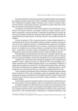 GEOGRAFIA AGRÁRIA NO BRASIL: CONCEITUAÇÃO E PERIODIZAÇÃO
43
Para tanto, discutiremos este assunto seguindo uma lógica temporal, procurando agru-
par, segundo o período em que foram escritos, os trabalhos cuja temática são a compreen-
são e a definição da Geografia Agrária, indicando como o assunto foi tratado e qual o
contexto histórico vivido naquele momento, o que poderá nos ajudar a determinar a traje-
tória conceitual da Geografia Agrária no Brasil.
A Geografia, até as décadas de 1930 e 1940, apresentava uma divisão dual: Física e
Humana. Nos aspectos humanos, a prioridade era dada aos estudos econômicos que ti-
nham na agricultura o interesse principal. A hegemonia da agricultura fez com que não
houvesse necessidade de definir um campo de estudo específico. O papel prioritário de-
sempenhado pela atividade agrícola, no período, colocou-a como temática principal dos
trabalhos.
A partir da década de 1950, o desenvolvimento do sistema urbano-industrial e a
concretização da divisão social do trabalho colocaram a cidade e a indústria como precur-
sores de uma nova realidade econômica. A complexidade das relações que se estabelece-
ram levou à necessidade de definição de novos campos, e a agricultura, de hegemônica,
passou a ser coadjuvante num sistema econômico constituído por muitos elementos ou
partes. A agricultura é uma delas. Então, conseqüentemente, surgiram novos ramos do
conhecimento, sendo necessária a definição exata do campo de estudos de cada um.
Pelas abordagens aqui apresentadas, observamos que a Geografia Agrária não é um
ramo científico estabelecido de forma única ou de maneira autônoma, pois se é represen-
tativa em número de trabalhos, estes não são representativos de um mesmo pensamento.
Andrade (1987), tratando da conscientização dos geógrafos sobre o esgotamento da
Geografia Clássica, afirma que já havia, na década de 1950, uma preocupação com a
grande importância que era dada à Geografia Agrária, e por conseqüência a indústria e a
cidade deveriam ganhar novo significado. “Os estudos de Geografia Urbana e de Geogra-
fia Econômica intensificaram-se, ganharam importância, e a agricultura passou a ser en-
carada não mais como gênero de vida, mas como uma atividade profissional” (p. 96).
Assim, as primeiras contribuições relativas à definição e ao objeto da Geografia Agrária
datam da década de 1950 e não são trabalhos escritos por geógrafos pátrios, mas por
estrangeiros de renome. Léo Waibel (1979), Elio Migliorini (1950)2
, Daniel Faucher (1953)
e Pierre George (1956) são autores que discutiram o objeto, definiram e vivificaram a
Geografia Agrária.
A discussão do conceito de Geografia Agrária é tema do primeiro capítulo dos livros
dos autores citados. Os demais capítulos tratavam de conteúdo pertinente a seus títulos.
O trabalho de Migliorini (1950) desenvolve-se com base em um conjunto de escritos
que permitiram conhecer os objetivos das pesquisas em Geografia Agrária. Para este au-
tor, a Geografia Agrária é um dos campos da Geografia Econômica e tem, além de impor-
tância teórica, uma valorização prática, evidenciada na “avaliação da produção e suas
2. O trabalho de Elio Migliorini, cujo original data de 1949, foi publicado, com tradução, no Brasil no Boletim Geográfico em 1950.
 