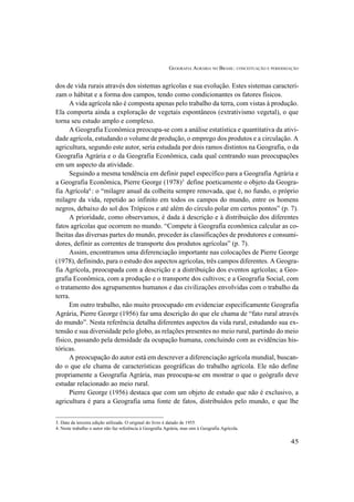 GEOGRAFIA AGRÁRIA NO BRASIL: CONCEITUAÇÃO E PERIODIZAÇÃO
45
dos de vida rurais através dos sistemas agrícolas e sua evolução. Estes sistemas caracteri-
zam o hábitat e a forma dos campos, tendo como condicionantes os fatores físicos.
A vida agrícola não é composta apenas pelo trabalho da terra, com vistas à produção.
Ela comporta ainda a exploração de vegetais espontâneos (extrativismo vegetal), o que
torna seu estudo amplo e complexo.
A Geografia Econômica preocupa-se com a análise estatística e quantitativa da ativi-
dade agrícola, estudando o volume de produção, o emprego dos produtos e a circulação. A
agricultura, segundo este autor, seria estudada por dois ramos distintos na Geografia, o da
Geografia Agrária e o da Geografia Econômica, cada qual centrando suas preocupações
em um aspecto da atividade.
Seguindo a mesma tendência em definir papel específico para a Geografia Agrária e
a Geografia Econômica, Pierre George (1978)3
define poeticamente o objeto da Geogra-
fia Agrícola4
: o “milagre anual da colheita sempre renovada, que é, no fundo, o próprio
milagre da vida, repetido ao infinito em todos os campos do mundo, entre os homens
negros, debaixo do sol dos Trópicos e até além do círculo polar em certos pontos” (p. 7).
A prioridade, como observamos, é dada à descrição e à distribuição dos diferentes
fatos agrícolas que ocorrem no mundo. “Compete à Geografia econômica calcular as co-
lheitas das diversas partes do mundo, proceder às classificações de produtores e consumi-
dores, definir as correntes de transporte dos produtos agrícolas” (p. 7).
Assim, encontramos uma diferenciação importante nas colocações de Pierre George
(1978), definindo, para o estudo dos aspectos agrícolas, três campos diferentes. A Geogra-
fia Agrícola, preocupada com a descrição e a distribuição dos eventos agrícolas; a Geo-
grafia Econômica, com a produção e o transporte dos cultivos; e a Geografia Social, com
o tratamento dos agrupamentos humanos e das civilizações envolvidas com o trabalho da
terra.
Em outro trabalho, não muito preocupado em evidenciar especificamente Geografia
Agrária, Pierre George (1956) faz uma descrição do que ele chama de “fato rural através
do mundo”. Nesta referência detalha diferentes aspectos da vida rural, estudando sua ex-
tensão e sua diversidade pelo globo, as relações presentes no meio rural, partindo do meio
físico, passando pela densidade da ocupação humana, concluindo com as evidências his-
tóricas.
A preocupação do autor está em descrever a diferenciação agrícola mundial, buscan-
do o que ele chama de características geográficas do trabalho agrícola. Ele não define
propriamente a Geografia Agrária, mas preocupa-se em mostrar o que o geógrafo deve
estudar relacionado ao meio rural.
Pierre George (1956) destaca que com um objeto de estudo que não é exclusivo, a
agricultura é para a Geografia uma fonte de fatos, distribuídos pelo mundo, e que lhe
3. Data da terceira edição utilizada. O original do livro é datado de 1955.
4. Neste trabalho o autor não faz referência à Geografia Agrária, mas sim à Geografia Agrícola.
 