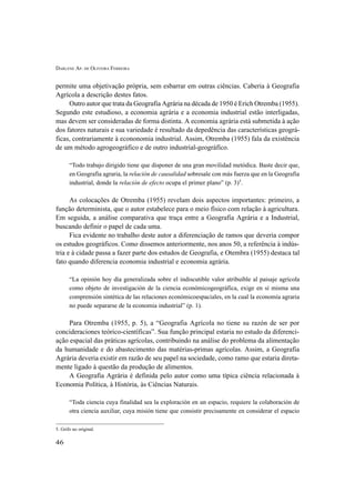 DARLENE AP. DE OLIVEIRA FERREIRA
46
permite uma objetivação própria, sem esbarrar em outras ciências. Caberia à Geografia
Agrícola a descrição destes fatos.
Outro autor que trata da Geografia Agrária na década de 1950 é Erich Otremba (1955).
Segundo este estudioso, a economia agrária e a economia industrial estão interligadas,
mas devem ser consideradas de forma distinta. A economia agrária está submetida à ação
dos fatores naturais e sua variedade é resultado da depedência das características geográ-
ficas, contrariamente à econonomia industrial. Assim, Otremba (1955) fala da existência
de um método agrogeográfico e de outro industrial-geográfico.
“Todo trabajo dirigido tiene que disponer de una gran movilidad metódica. Baste decir que,
en Geografia agraria, la relación de causalidad sobresale con más fuerza que en la Geografia
industrial, donde la relación de efecto ocupa el primer plano” (p. 3)5
.
As colocações de Otremba (1955) revelam dois aspectos importantes: primeiro, a
função determinista, que o autor estabelece para o meio físico com relação à agricultura.
Em seguida, a análise comparativa que traça entre a Geografia Agrária e a Industrial,
buscando definir o papel de cada uma.
Fica evidente no trabalho deste autor a diferenciação de ramos que deveria compor
os estudos geográficos. Como dissemos anteriormente, nos anos 50, a referência à indús-
tria e à cidade passa a fazer parte dos estudos de Geografia, e Otembra (1955) destaca tal
fato quando diferencia economia industrial e economia agrária.
“La opinión hoy día generalizada sobre el indiscutible valor atribuíble al paisaje agrícola
como objeto de investigación de la ciencia económicogeográfica, exige en sí misma una
comprensión sintética de las relaciones económicoespaciales, en la cual la economía agraria
no puede separarse de la economia industrial” (p. 1).
Para Otremba (1955, p. 5), a “Geografia Agrícola no tiene su razón de ser por
concideraciones teórico-científicas”. Sua função principal estaria no estudo da diferenci-
ação espacial das práticas agrícolas, contribuindo na análise do problema da alimentação
da humanidade e do abastecimento das matérias-primas agrícolas. Assim, a Geografia
Agrária deveria existir em razão de seu papel na sociedade, como ramo que estaria direta-
mente ligado à questão da produção de alimentos.
A Geografia Agrária é definida pelo autor como uma típica ciência relacionada à
Economia Política, à História, às Ciências Naturais.
“Toda ciencia cuya finalidad sea la exploración en un espacio, requiere la colaboración de
otra ciencia auxiliar, cuya misión tiene que consistir precisamente en considerar el espacio
5. Grifo no original.
 