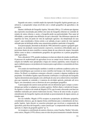 GEOGRAFIA AGRÁRIA NO BRASIL: CONCEITUAÇÃO E PERIODIZAÇÃO
51
Segundo este autor, o sentido amplo da expressão Geografia Agrária garante que, ao
utilizá-lo, o pesquisador esteja envolvido com o estudo geográfico da agricultura e da
pecuária.
Quanto à definição de Geografia Agrária, Valverde (1964, p. 21) salienta que algumas
das expressões encontradas para definir este ramo da Geografia esbarram no conteúdo de
estudos de outras ciências e, assim, a Geografia perde sua particularidade. Para sanar tal
dificuldade, o autor propõe uma definição em que a descrição “das diferenças espaciais da
superfície da Terra, do ponto de vista da exploração agrícola e da interpretação de suas
causas”, seja considerada a forma correta a ser adotada, já que o ponto de vista regional
utilizado para tal definição atribui uma característica própria e particular à Geografia.
Essa preocupação, denotada na década de 1960, demonstra o quanto o geógrafo agrá-
rio, apesar da produção numericamente expressiva, encontrava dificuldades para se
posicionar diante do meio científico e mesmo diante de sua ciência de origem, buscando
definir como se daria o entendimento geográfico da agricultura ou o pensar geográfico
sobre agricultura.
Para a década de 1970, grandes mudanças revelam um objeto de estudos modificado.
O processo de modernização da agricultura levou ao campo novas formas de produzir,
relações de trabalho mais apropriadas à lógica do sistema capitalista, numa situação na
qual a indústria passa a ser produtora de insumos para a agricultura e consumidora de bens
agrícolas.
Um cenário de transformações também é sentido no ambiente acadêmico pelas mu-
danças metodológicas que ocorrem no meio científico da Europa e da América anglosa-
xônica. No Brasil, os estudiosos começam a discutir o assunto e algumas tendências são
projetadas. Os trabalhos ligados especificamente à definição e à explicação da Geografia
Agrária demonstram preocupação com a definição de uma nova ordem teórico-metodoló-
gica que responda ao conteúdo e à natureza da atividade agrícola, praticada sob nova
lógica, em consonância com as diretrizes do novo paradigma geográfico.
A preocupação dos autores neste período está em determinar qual o campo e a meto-
dologia que melhor se adaptam aos estudos agrários. Definir objeto e método da Geogra-
fia Agrária é o objetivo do estudo de Megale (1976), que levanta a discussão com base em
trabalhos realizados por autores tradicionais da área. Trata-se de uma revisão, na qual o
entendimento da Geografia Agrária está atrelado ao posicionamento de alguns autores, já
tratados aqui.
Em seu trabalho, Megale (1976) recupera as proposições de diferentes geógrafos,
considerados clássicos, que de alguma forma contribuíram para o entendimento da Geo-
grafia Agrária. Após discutir os conceitos principais que envolvem a compreensão da
agricultura, pela ótica da Geografia, o autor conclui que “a compreensão total da atividade
agrícola é o objeto da geografia agrária” (p. 7).
Ao recuperar a contribuição de autores clássicos, como Faucher, Waibel, Valverde,
entre outros, Megale (1976) oferece uma revisão dos posicionamentos tomados durante
 