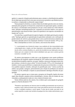 DARLENE AP. DE OLIVEIRA FERREIRA
56
agrário é o espacial e dirigido particularmente para o arranjo e a distribuição dos padrões
de atividade agro-pecuária bem como para seus processos geradores cuja dinâmica procu-
ra analisar e compreender na dimensão espaço-tempo”.
Numa perspectiva histórica, os autores falam da atividade agrícola como um sistema,
analisado pelos geógrafos em função dos componentes da organização agrária, considera-
dos únicos e inventariados numa perspectiva em que o meio natural era o fator determi-
nante, definidos metodologicamente por “esquemas de raciocínio indutivo, nos quais as
generalizações eram desenvolvidas a partir da experiência com aspectos encontrados no
mundo real” (p. 62).
Em outra fase, a quantificação de aspectos ligados à atividade agrícola gerou estudos
sobre “tipologia agrícola ou regionalização da agricultura realizados com a utilização de
grande número de variáveis, para grandes áreas e com o auxílio de técnicas estatísticas de
taxonomia aplicadas através da computação eletrônica” (Ceron & Gerardi, 1979, p. 62).
Mais contemporânea ao texto e aos autores, uma terceira fase denota
“(...) a preocupação com o homem do campo e suas condições de vida, transcendendo assim
a preocupação pura e simples com fatos importantes como produção, produtividade, siste-
mas de cultivo, estrutura fundiária, etc., porém desvinculados de suas implicações mais pro-
fundas quer com o próprio nível de vida do trabalhador rural, quer com o contexto geral da
economia e sociedade” (p. 62).
Os autores preocuparam-se ainda com o que designaram como quatro problemas
metodológicos da Geografia Agrária da década de 1970: análise de processos decisórios
em detrimento de padrões espaciais, nos quais “padrões e processos interagem numa rela-
ção contínua e circular de causa-e-efeito” (Ceron & Gerardi, 1979, p. 63); formulação de
modelos e teorias que possibilitem a compreensão dos processos de decisões e os respec-
tivos padrões espaciais oriundos; utilização de quantificação como “ técnica auxiliar da
análise com grandes vantagens, particularmente para solução de problemas de natureza
complexa” (p. 66); definição e respeito ao posicionamento ideológico-filosófico do pes-
quisador.
Os autores sugerem que os rumos para a pesquisa em Geografia Agrária deveriam
seguir duas direções: pesquisa teórico-metodológica e técnica, além de estudos de caso
vinculados ao planejamento tendo em vista o desenvolvimento rural.
Nestas últimas palavras dos autores, fica evidente qual a preocupação do geógrafo
agrário no final da década de 1970.
“Pretende-se aqui despertar um interesse maior às medidas governamentais que na teoria ou
na prática visam o desenvolvimento rural e testar estas políticas através de uma análise críti-
ca face à realidade econômica e social vigente. É nesse tipo de estudo, que pode ter um
caráter específico ou pode estar incluído em qualquer dos itens citados anteriormente, que o
 