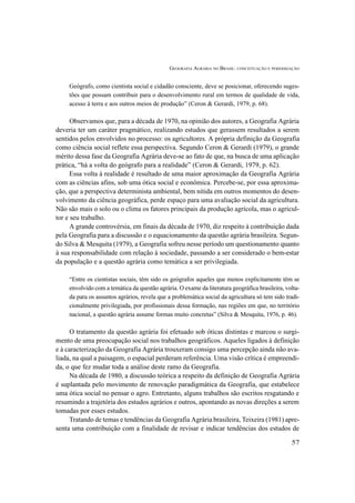 GEOGRAFIA AGRÁRIA NO BRASIL: CONCEITUAÇÃO E PERIODIZAÇÃO
57
Geógrafo, como cientista social e cidadão consciente, deve se posicionar, oferecendo suges-
tões que possam contribuir para o desenvolvimento rural em termos de qualidade de vida,
acesso à terra e aos outros meios de produção” (Ceron & Gerardi, 1979, p. 68).
Observamos que, para a década de 1970, na opinião dos autores, a Geografia Agrária
deveria ter um caráter pragmático, realizando estudos que gerassem resultados a serem
sentidos pelos envolvidos no processo: os agricultores. A própria definição da Geografia
como ciência social reflete essa perspectiva. Segundo Ceron & Gerardi (1979), o grande
mérito dessa fase da Geografia Agrária deve-se ao fato de que, na busca de uma aplicação
prática, “há a volta do geógrafo para a realidade” (Ceron & Gerardi, 1979, p. 62).
Essa volta à realidade é resultado de uma maior aproximação da Geografia Agrária
com as ciências afins, sob uma ótica social e econômica. Percebe-se, por essa aproxima-
ção, que a perspectiva determinista ambiental, bem nítida em outros momentos do desen-
volvimento da ciência geográfica, perde espaço para uma avaliação social da agricultura.
Não são mais o solo ou o clima os fatores principais da produção agrícola, mas o agricul-
tor e seu trabalho.
A grande controvérsia, em finais da década de 1970, diz respeito à contribuição dada
pela Geografia para a discussão e o equacionamento da questão agrária brasileira. Segun-
do Silva & Mesquita (1979), a Geografia sofreu nesse período um questionamento quanto
à sua responsabilidade com relação à sociedade, passando a ser considerado o bem-estar
da população e a questão agrária como temática a ser privilegiada.
“Entre os cientistas sociais, têm sido os geógrafos aqueles que menos explicitamente têm se
envolvido com a temática da questão agrária. O exame da literatura geográfica brasileira, volta-
da para os assuntos agrários, revela que a problemática social da agricultura só tem sido tradi-
cionalmente privilegiada, por profissionais dessa formação, nas regiões em que, no território
nacional, a questão agrária assume formas muito concretas” (Silva & Mesquita, 1976, p. 46).
O tratamento da questão agrária foi efetuado sob óticas distintas e marcou o surgi-
mento de uma preocupação social nos trabalhos geográficos. Aqueles ligados à definição
e à caracterização da Geografia Agrária trouxeram consigo uma percepção ainda não ava-
liada, na qual a paisagem, o espacial perderam referência. Uma visão crítica é empreendi-
da, o que fez mudar toda a análise deste ramo da Geografia.
Na década de 1980, a discussão teórica a respeito da definição de Geografia Agrária
é suplantada pelo movimento de renovação paradigmática da Geografia, que estabelece
uma ótica social no pensar o agro. Entretanto, alguns trabalhos são escritos resgatando e
resumindo a trajetória dos estudos agrários e outros, apontando as novas direções a serem
tomadas por esses estudos.
Tratando de temas e tendências da Geografia Agrária brasileira, Teixeira (1981) apre-
senta uma contribuição com a finalidade de revisar e indicar tendências dos estudos de
 