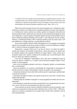 GEOGRAFIA AGRÁRIA NO BRASIL: CONCEITUAÇÃO E PERIODIZAÇÃO
61
“A década de 80 será marcada pela descolonização da geografia agrária nacional e uma
vinculação ampla com os demais estudiosos da agricultura. Desenvolve-se um discurso mais
voltado para as questões da agricultura nacional, alicerçadas na ótica marxista, através das
transformações dos modos de produção capitalista no país” (Bray, 1987, p. 12).
Observamos pela exposição do autor que sua preocupação esteve voltada para a iden-
tificação dos aspectos que influenciaram a produção geográfica nacional sobre agricultu-
ra. A influência de outros cientistas nos estudos agrários em Geografia ainda não havia
sido discutida até então. Mesmo por esta ótica não se nota nenhuma preocupação do autor
com a definição e a caracterização da Geografia Agrária nacional. Sua prioridade volta-se
para os diferentes enfoques atribuídos a tais estudos e o que influenciou em tais escolhas.
Todavia, a contribuição de Bray (1987) é oportuna quando se trata de avaliar como e sob
que influências os estudos agrícolas se encaminharam no Brasil.
Em seu outro trabalho, Galvão (1988), preocupada com a investigação em Geografia
Agrária, faz uma rápida revisão do que foram os ENGAs e como eles refletiram as indaga-
ções e o desenvolvimento do geógrafo agrário no Brasil.
Destacando o esquema teórico que vê na luta de classes e na lógica do capital a
solução para explicar a diversidade na agricultura, a autora preocupa-se em mostrar que
tal estrutura analítica não responde à dinâmica do espaço agrário. Assim, afirma que a
Geografia Agrária deve atender à dinâmica da sociedade, que, em transformação, ultra-
passa os limites das relações econômicas.
Uma série de indagações é apresentada e talvez seja esta a contribuição maior da
autora que discute a trajetória e a “escolha” teórica feita pela Geografia Agrária. Nesse
sentido, a autora pergunta:
– pelos eixos de abordagem adotados, não estava a Geografia Agrária se encaminhando
para a autolimitação?
– centrar na produção e no consumo a possibilidade de compreender os mecanismos de
decisão não limita a análise à determinação somente dos ganhos e da acumulação?
– o prisma da estrutura de classes não limita a análise quanto à organização, administração
ou gestão do território?
– a percepção do papel do espaço como agente de processos sociais não é cercada numa
análise generalizante?
– a diferenciação da realidade conseguida via escala geográfica de análise não está com-
prometida?
– dar prioridade às características internas da agricultura leva à marginalização das exter-
nas e, assim, não haveria uma separação entre discurso e prática?
Num momento em que já é possível identificar diferentes formas de abordar a agri-
cultura por um período de tempo que indica diferentes fases, Galvão (1987 e 1988) preo-
cupou-se em indicar as perspectivas dos estudos futuros tendo como referência o que já
havia sido produzido.
 