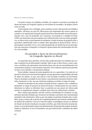 DARLENE AP. DE OLIVEIRA FERREIRA
62
Um ponto comum nos trabalhos arrolados, diz respeito à necessária associação do
desenvolvimento da Geografia Agrária ao movimento da sociedade e da própria ciência
como um todo.
A preocupação com a realidade, como a temática social, é fato presente nos trabalhos
analisados, referentes aos anos 80. Observamos uma inquietação dos autores quanto ao
caminho a ser seguido pela Geografia Agrária brasileira, demonstrando até um desconten-
tamento com o que foi produzido até o momento. Excetuando-se o trabalho de Diniz
(1984), que demonstra uma preocupação com a definição deste ramo de estudos geográfi-
cos, os outros textos se preocuparam em interpretar o modo de pensar do geógrafo sobre a
agricultura, identificando como os estudos sobre agricultura se desenvolveram. Talvez a
preocupação conceitual stricto sensu tenha desaparecido em função das novas preocupa-
ções que marcaram a Geografia e a Geografia Agrária diante das transformações da ciên-
cia e da sociedade.
Os períodos e fases de desenvolvimento
da Geografia Agrária no Brasil
As expressões fases, períodos, escolas estão sempre presentes nos trabalhos que ava-
liam a trajetória de um determinado conteúdo. Sabe-se que os fatos físicos, sociais, espa-
ciais e científicos não apresentam uma história linear, mas sim um encaminhamento com
características próprias a cada momento específico. Isto evidencia a presença de períodos
ou fases com conteúdos e características próprias.
Neste trabalho, tratamos do modo geográfico de ver a agricultura. Um modo de ver
que não se desenvolveu de forma homogênea, mas que apresentou singularidades advindas
do objeto em análise, ou seja, uma ciência e uma atividade econômica em movimento.
Trata-se da própria sociedade em movimento, o que determina momentos históricos, defi-
nidos claramente ou não, mas que sintetizam mudanças ocorridas ao longo do tempo.
Partindo do princípio de que estamos tratando de fatos e aspectos reais, verdadeiros,
produzidos ao longo do processo de desenvolvimento e fortalecimento de uma ciência,
determinar ou indicar as diferentes fases ou períodos por que passou tal ciência pode
auxiliar no entendimento integral e completo deste ramo do conhecimento científico.
Para a análise aqui proposta, uma das variáveis consideradas foi a temporal, ou seja,
definimos períodos fechados que circunscrevem décadas e permitem uma sistematização
quantitativa das informações. Sabe-se que esta rigidez em períodos fechados não é verda-
deira, já que a ciência não se desenvolve segundo parâmetros previamente estabelecidos e
de maneira tão uniforme. Uma nova forma de análise ou paradigma começa a se delinear
em função da decisão tomada por um grupo científico, que então dissemina tal proposta.
Assim, as novas formulações atuam concomitantemente à forma presente naquele momento.
Podem-se identificar as novas formulações sem que tenha havido o abandono das idéias
correntes.
 